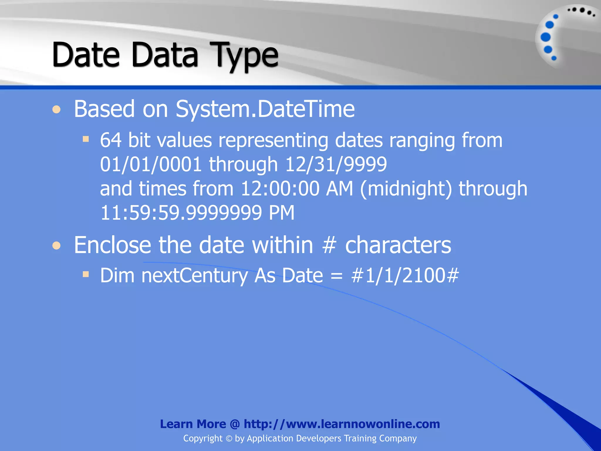 Date Data Type • Based on System.DateTime  64 bit values representing dates ranging from 01/01/0001 through 12/31/9999 and times from 12:00:00 AM (midnight) through 11:59:59.9999999 PM • Enclose the date within # characters  Dim nextCentury As Date = #1/1/2100# Learn More @ http://www.learnnowonline.com Copyright © by Application Developers Training Company 