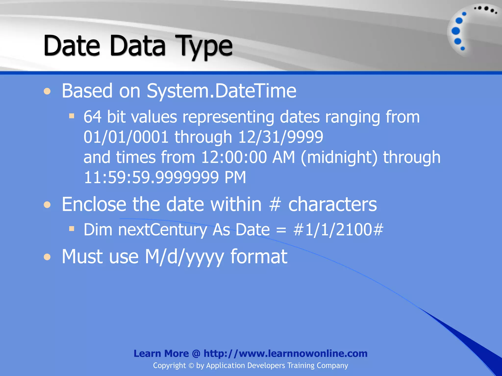 Date Data Type • Based on System.DateTime  64 bit values representing dates ranging from 01/01/0001 through 12/31/9999 and times from 12:00:00 AM (midnight) through 11:59:59.9999999 PM • Enclose the date within # characters  Dim nextCentury As Date = #1/1/2100# • Must use M/d/yyyy format Learn More @ http://www.learnnowonline.com Copyright © by Application Developers Training Company 