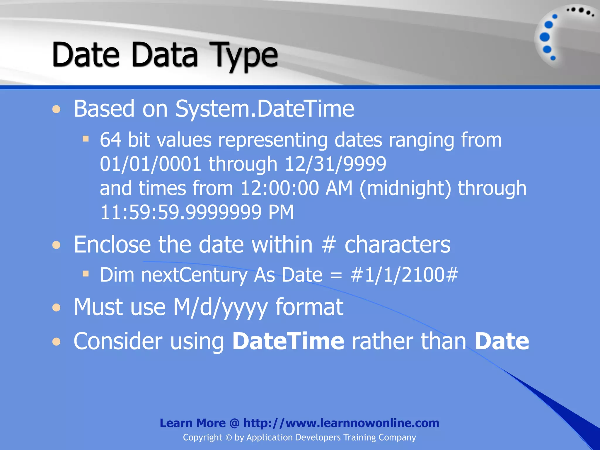 Date Data Type • Based on System.DateTime  64 bit values representing dates ranging from 01/01/0001 through 12/31/9999 and times from 12:00:00 AM (midnight) through 11:59:59.9999999 PM • Enclose the date within # characters  Dim nextCentury As Date = #1/1/2100# • Must use M/d/yyyy format • Consider using DateTime rather than Date Learn More @ http://www.learnnowonline.com Copyright © by Application Developers Training Company 