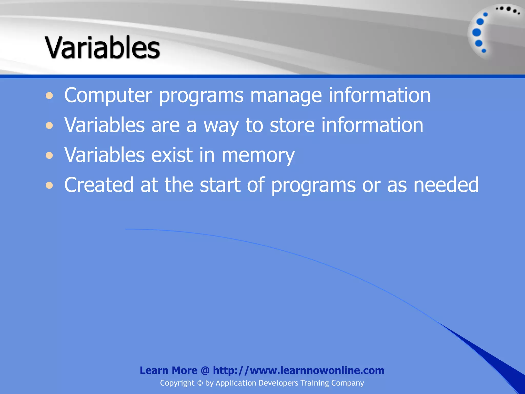 Variables • Computer programs manage information • Variables are a way to store information • Variables exist in memory • Created at the start of programs or as needed Learn More @ http://www.learnnowonline.com Copyright © by Application Developers Training Company 