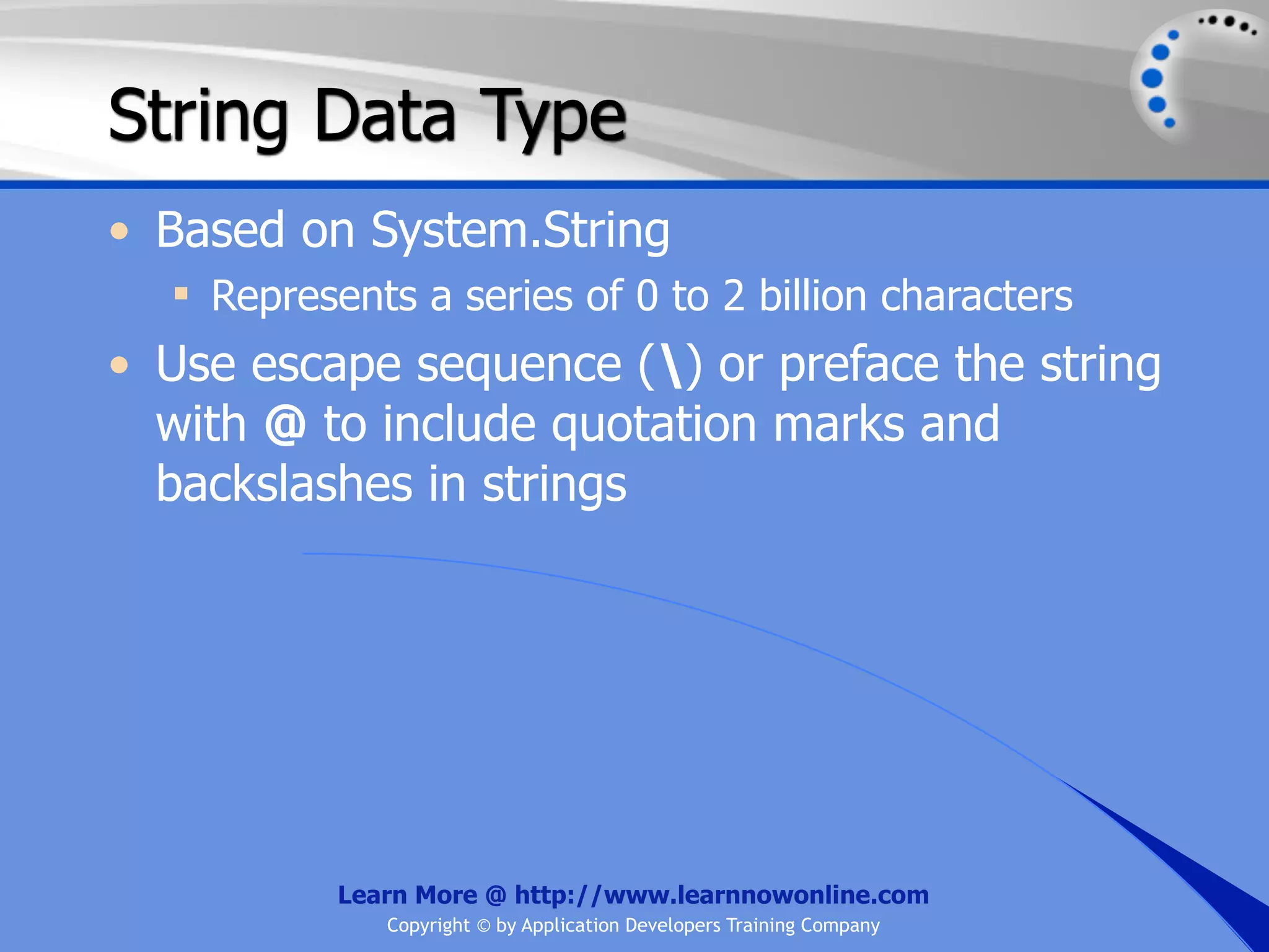 String Data Type • Based on System.String  Represents a series of 0 to 2 billion characters • Use escape sequence () or preface the string with @ to include quotation marks and backslashes in strings Learn More @ http://www.learnnowonline.com Copyright © by Application Developers Training Company 