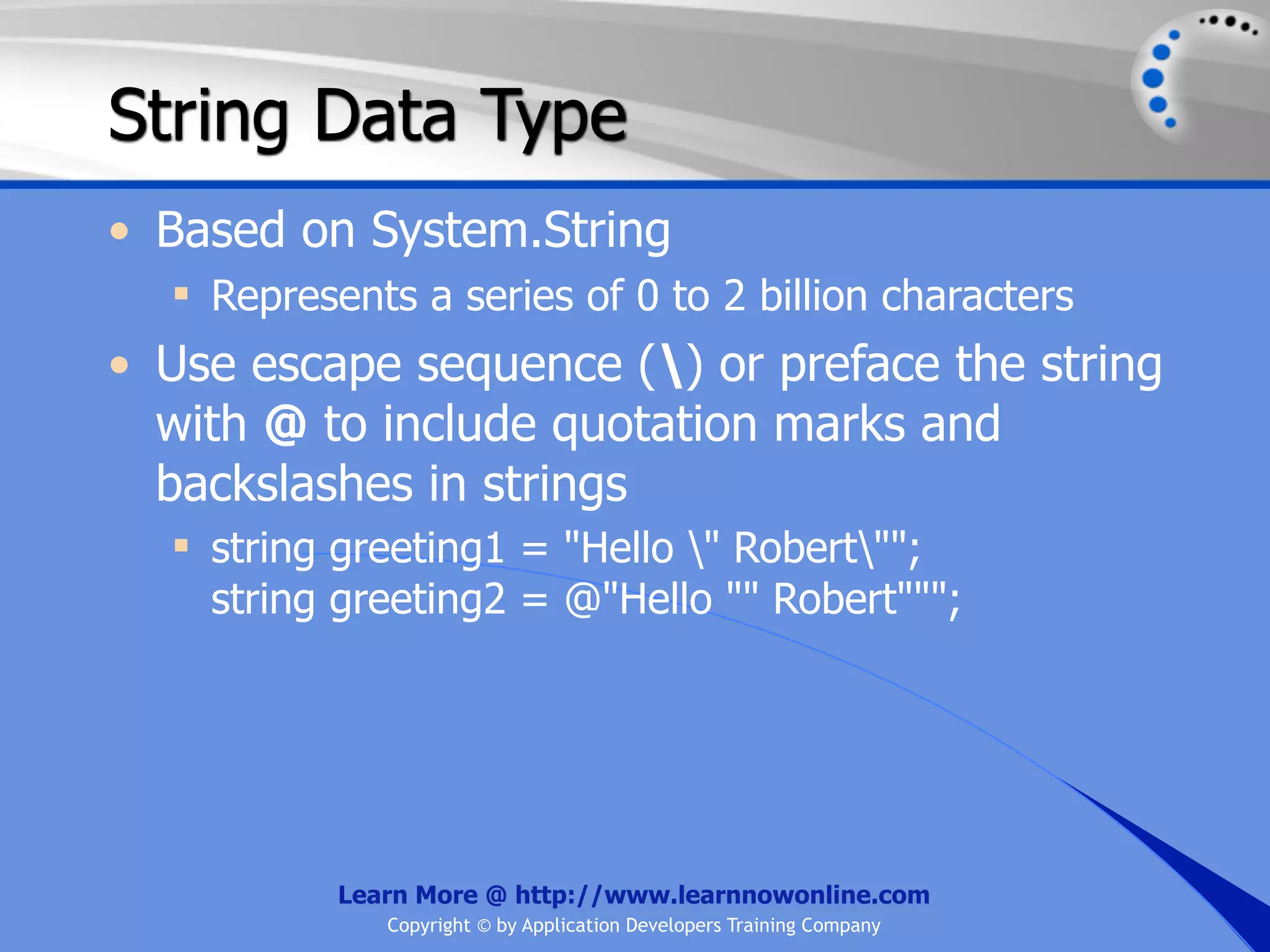 String Data Type • Based on System.String  Represents a series of 0 to 2 billion characters • Use escape sequence () or preface the string with @ to include quotation marks and backslashes in strings  string greeting1 = "Hello " Robert""; string greeting2 = @"Hello "" Robert"""; Learn More @ http://www.learnnowonline.com Copyright © by Application Developers Training Company 