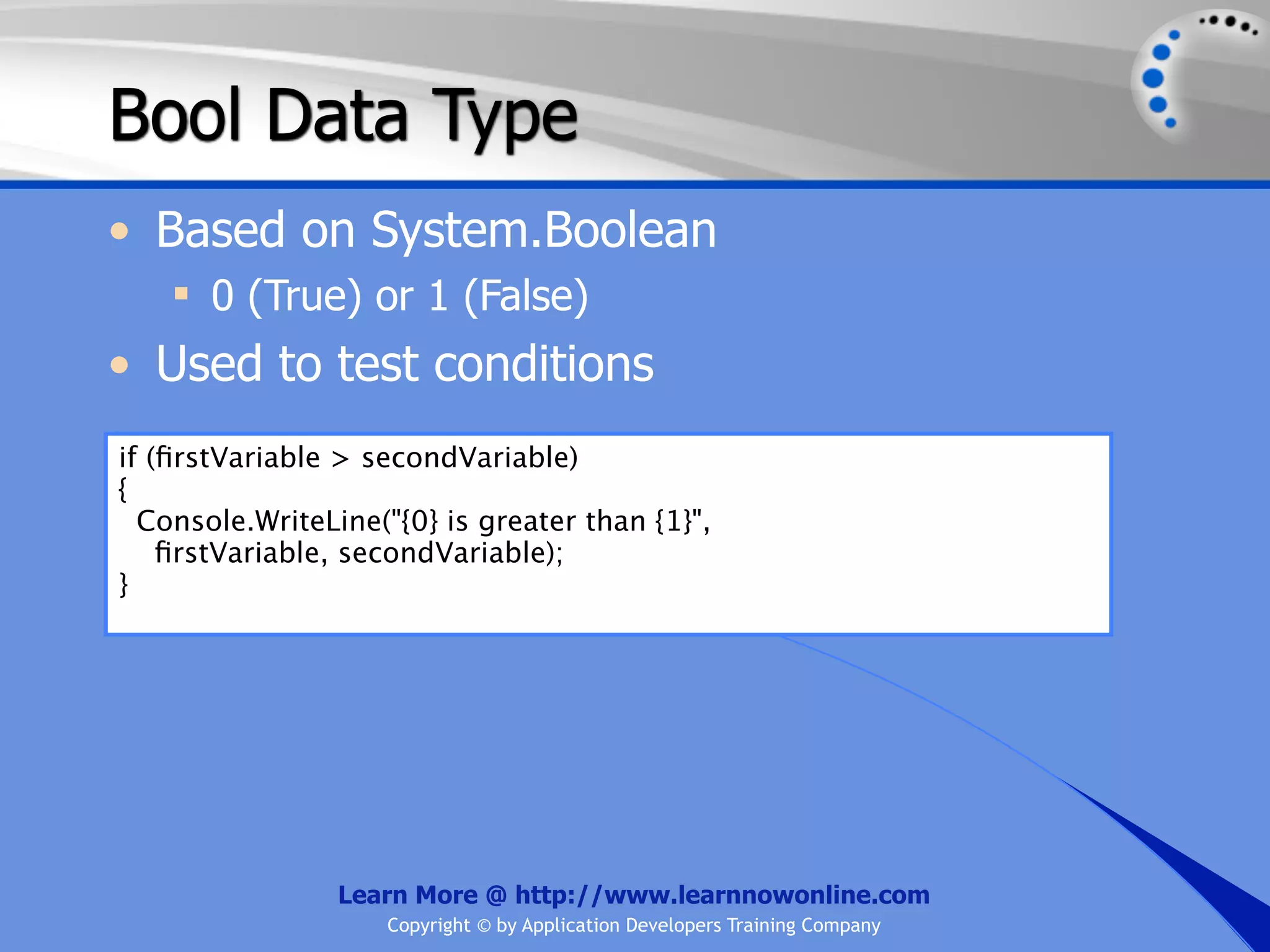 Bool Data Type • Based on System.Boolean  0 (True) or 1 (False) • Used to test conditions if (ﬁrstVariable > secondVariable) { Console.WriteLine("{0} is greater than {1}", ﬁrstVariable, secondVariable); } Learn More @ http://www.learnnowonline.com Copyright © by Application Developers Training Company 