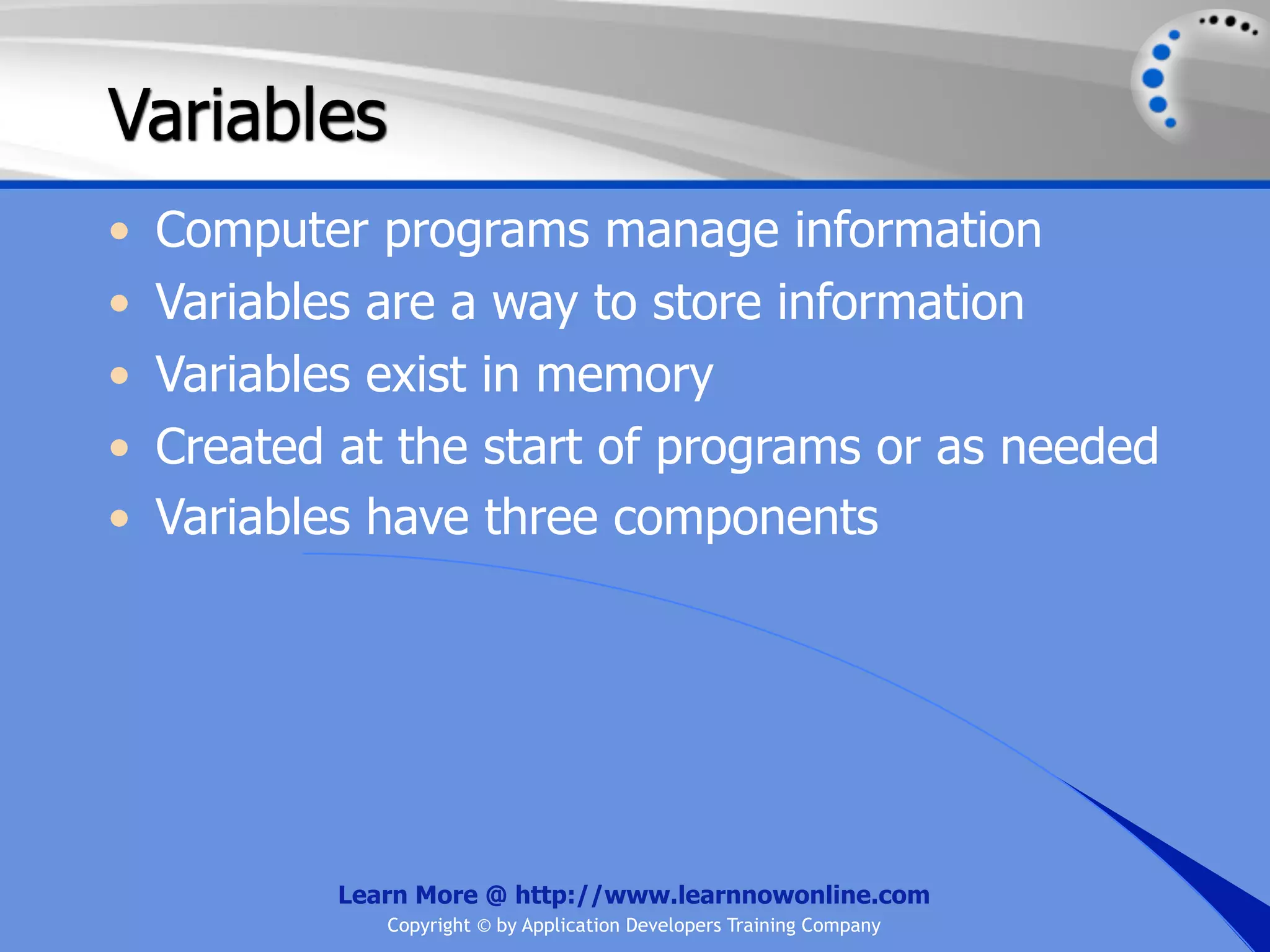 Variables • Computer programs manage information • Variables are a way to store information • Variables exist in memory • Created at the start of programs or as needed • Variables have three components Learn More @ http://www.learnnowonline.com Copyright © by Application Developers Training Company 