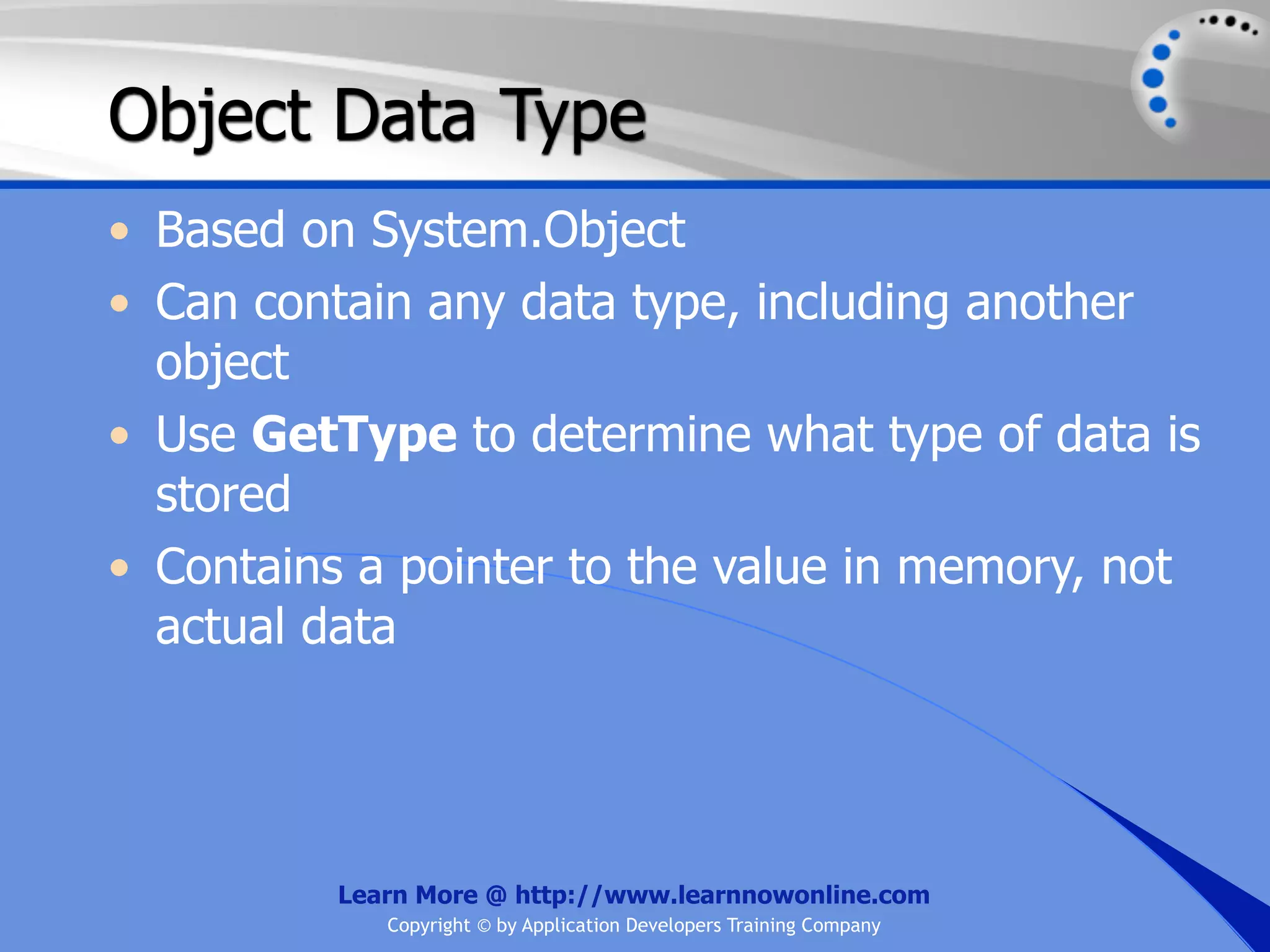 Object Data Type • Based on System.Object • Can contain any data type, including another object • Use GetType to determine what type of data is stored • Contains a pointer to the value in memory, not actual data Learn More @ http://www.learnnowonline.com Copyright © by Application Developers Training Company 