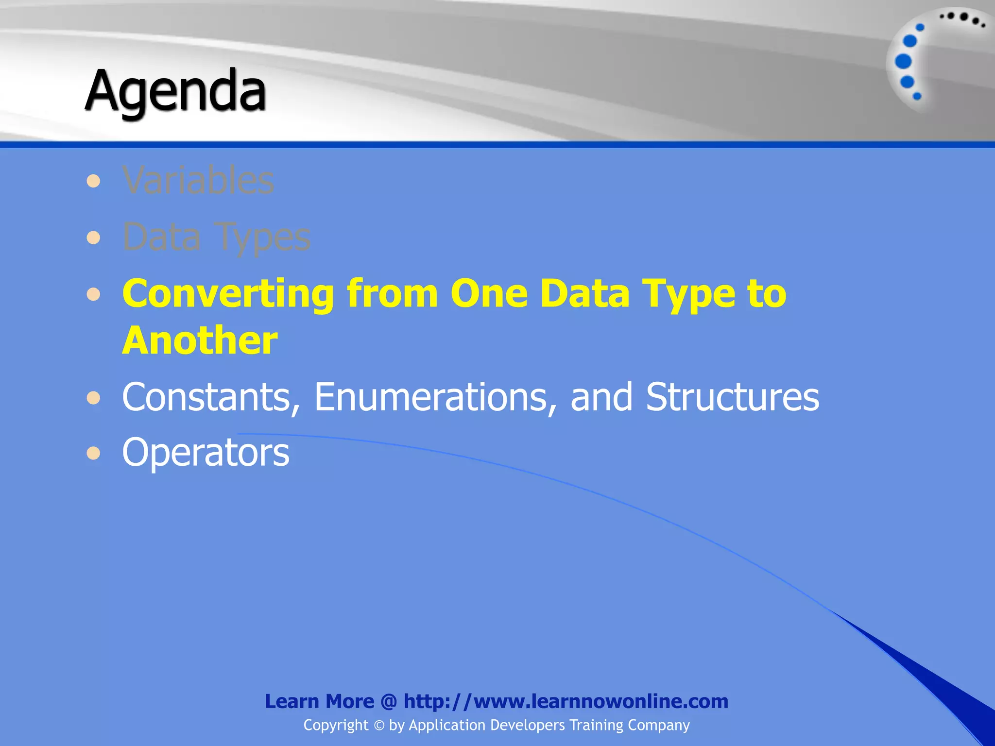 Agenda • Variables • Data Types • Converting from One Data Type to Another • Constants, Enumerations, and Structures • Operators Learn More @ http://www.learnnowonline.com Copyright © by Application Developers Training Company 