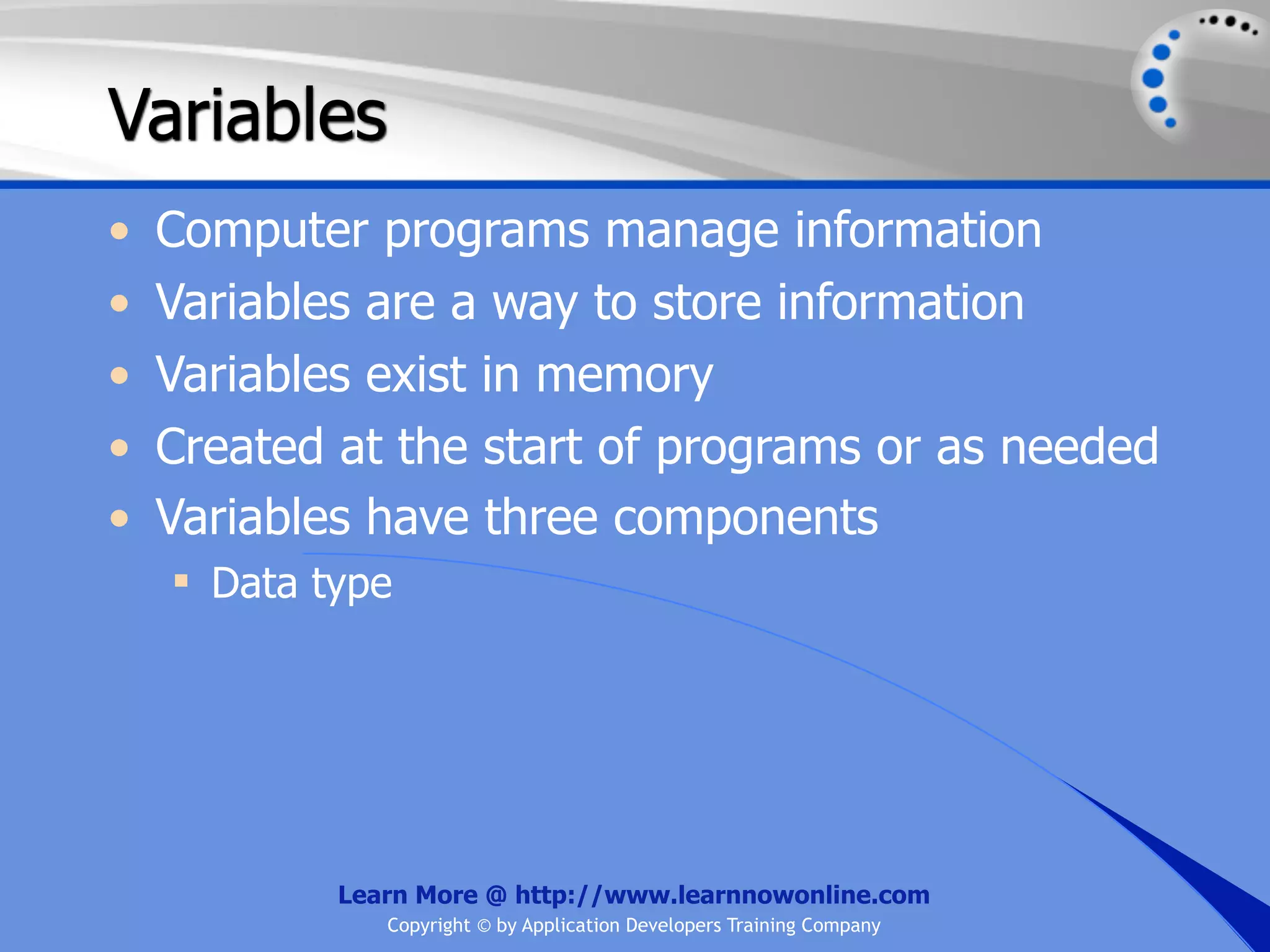 Variables • Computer programs manage information • Variables are a way to store information • Variables exist in memory • Created at the start of programs or as needed • Variables have three components  Data type Learn More @ http://www.learnnowonline.com Copyright © by Application Developers Training Company 