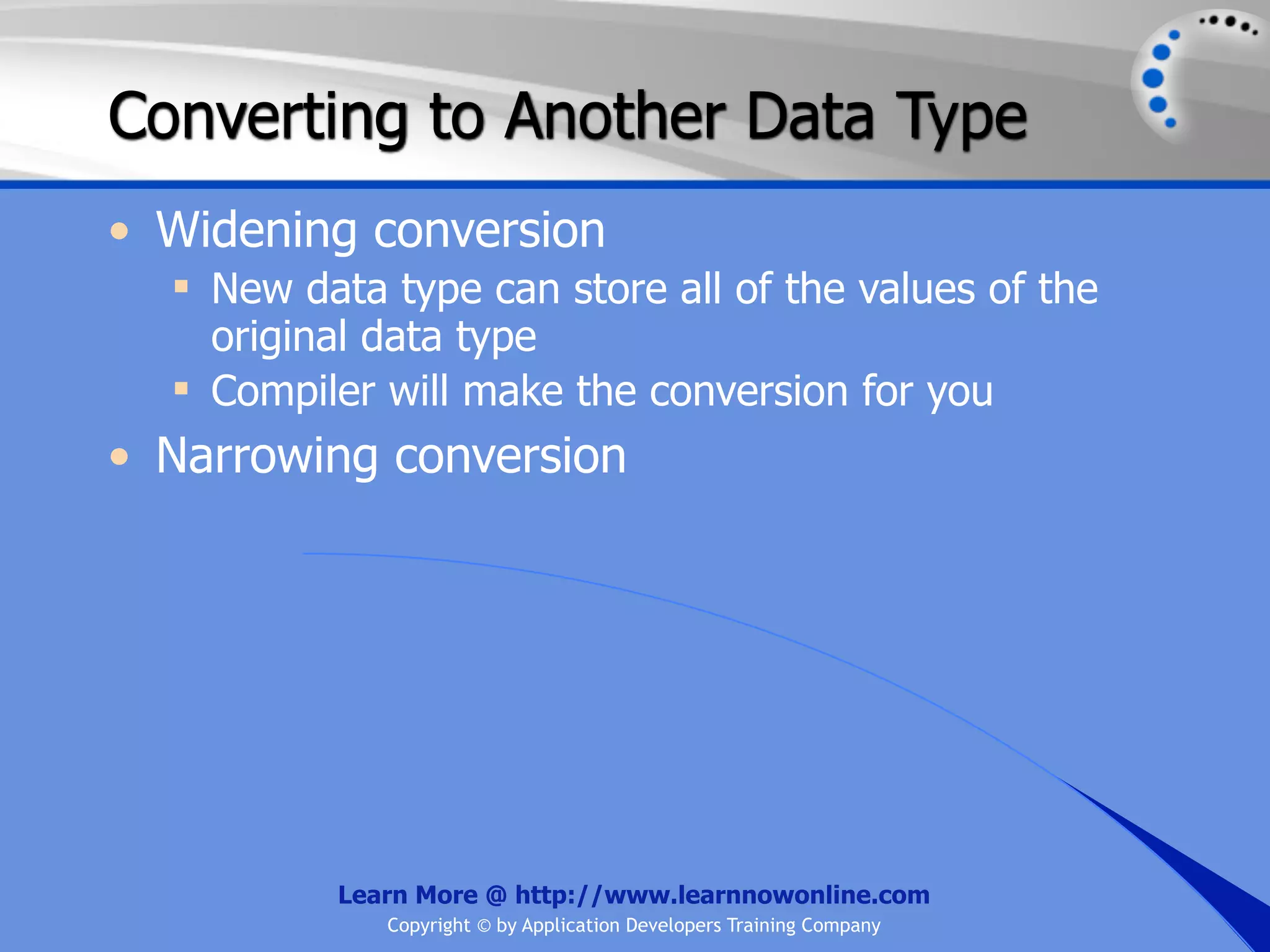 Converting to Another Data Type • Widening conversion  New data type can store all of the values of the original data type  Compiler will make the conversion for you • Narrowing conversion Learn More @ http://www.learnnowonline.com Copyright © by Application Developers Training Company 