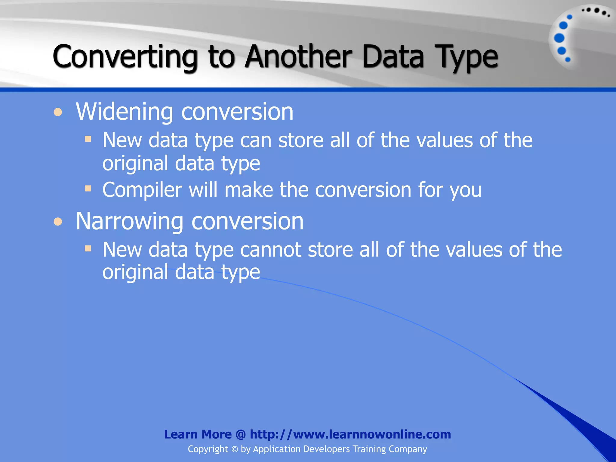 Converting to Another Data Type • Widening conversion  New data type can store all of the values of the original data type  Compiler will make the conversion for you • Narrowing conversion  New data type cannot store all of the values of the original data type Learn More @ http://www.learnnowonline.com Copyright © by Application Developers Training Company 