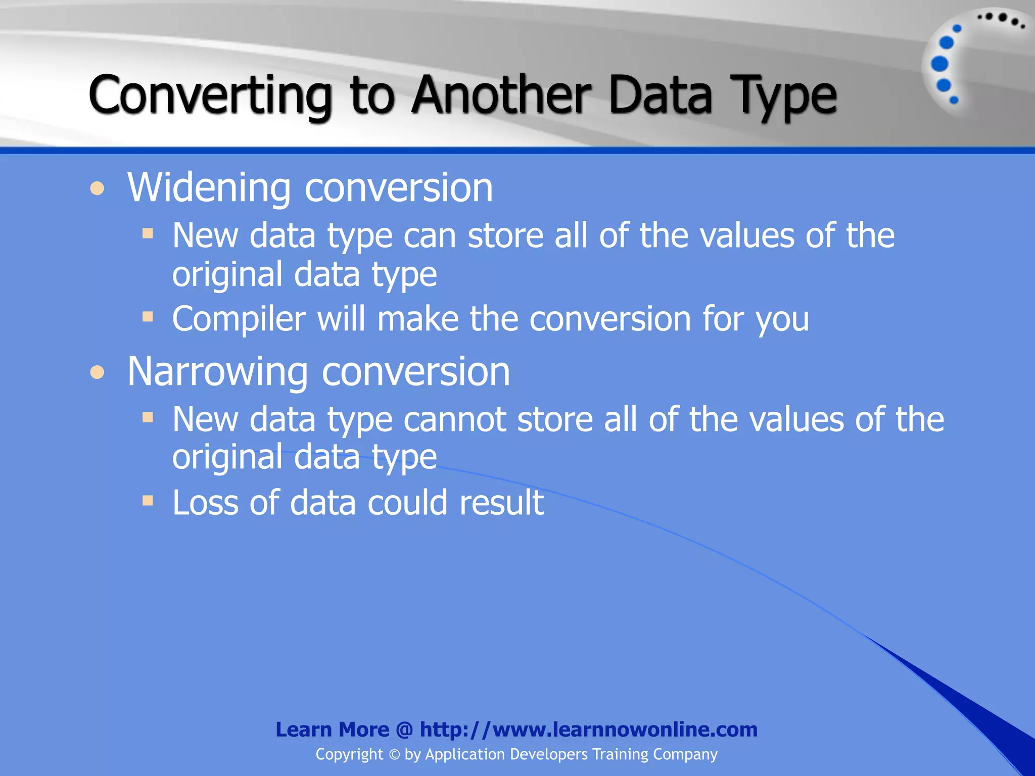 Converting to Another Data Type • Widening conversion  New data type can store all of the values of the original data type  Compiler will make the conversion for you • Narrowing conversion  New data type cannot store all of the values of the original data type  Loss of data could result Learn More @ http://www.learnnowonline.com Copyright © by Application Developers Training Company 