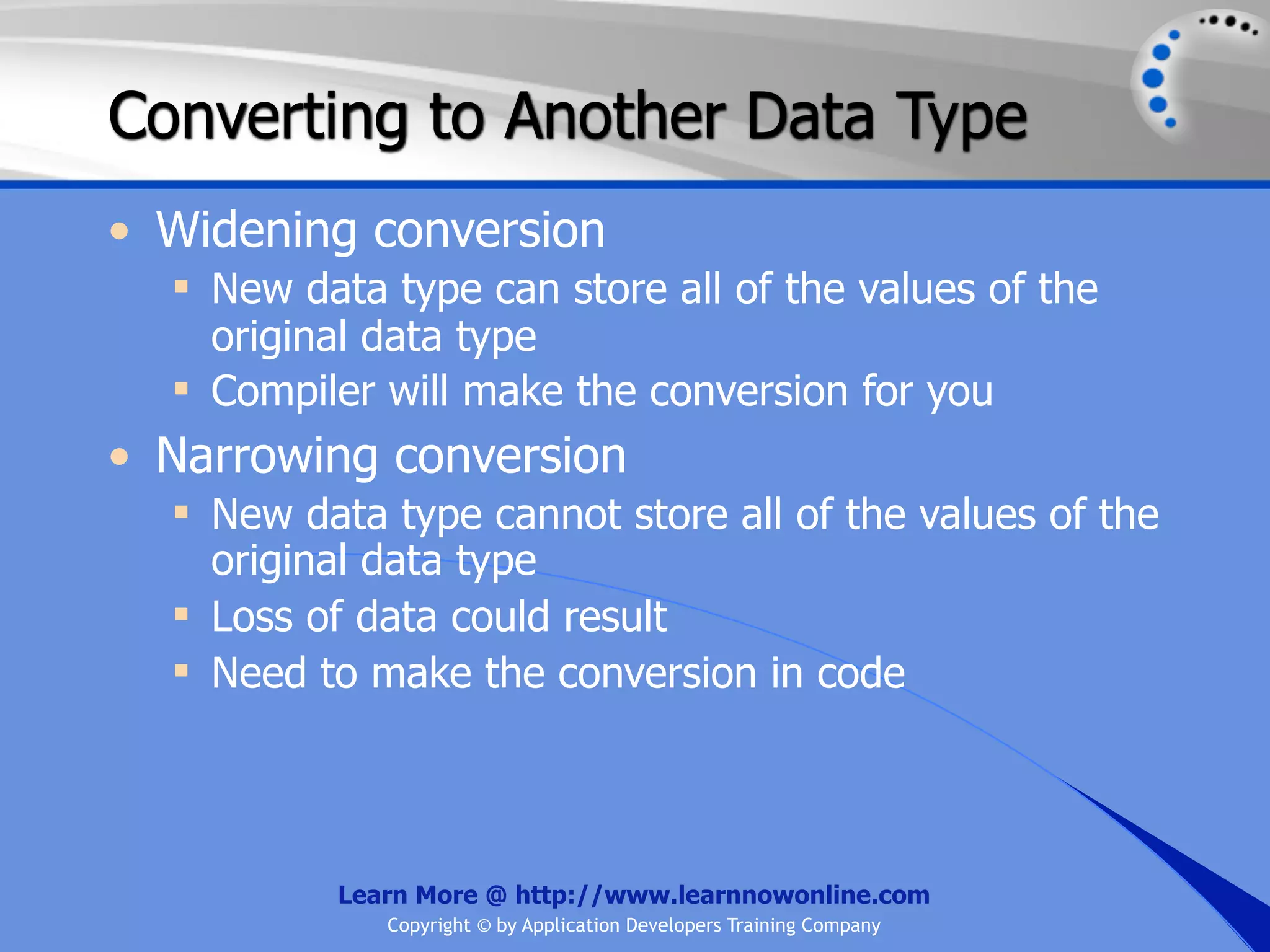 Converting to Another Data Type • Widening conversion  New data type can store all of the values of the original data type  Compiler will make the conversion for you • Narrowing conversion  New data type cannot store all of the values of the original data type  Loss of data could result  Need to make the conversion in code Learn More @ http://www.learnnowonline.com Copyright © by Application Developers Training Company 