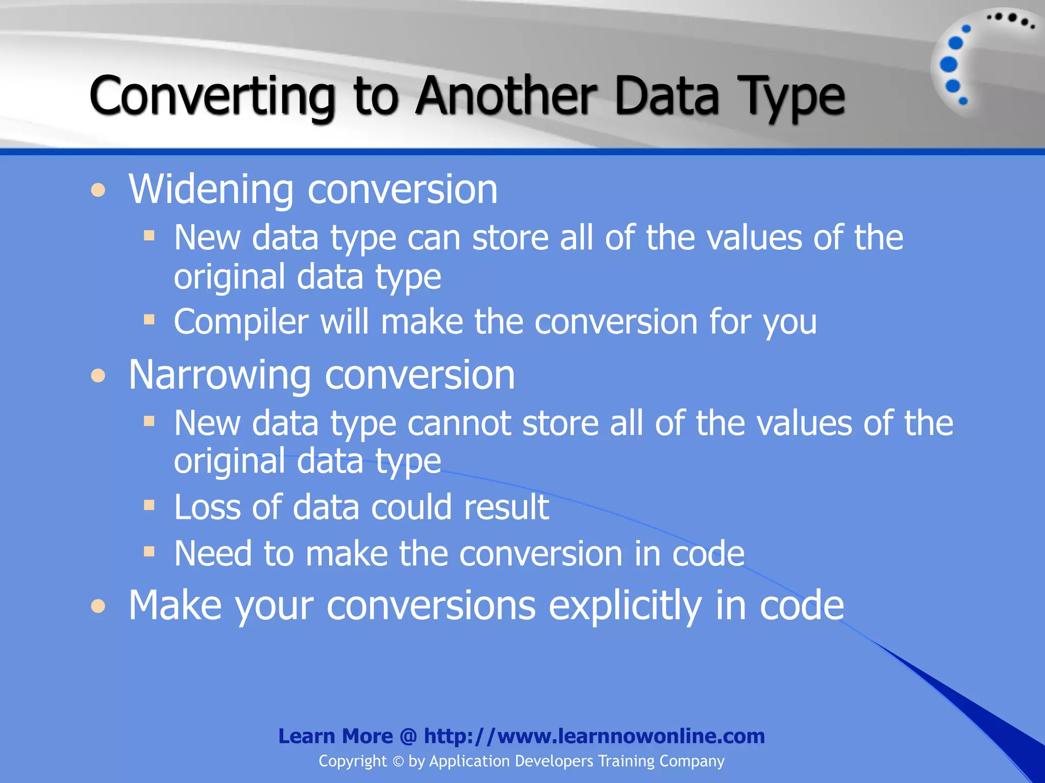 Converting to Another Data Type • Widening conversion  New data type can store all of the values of the original data type  Compiler will make the conversion for you • Narrowing conversion  New data type cannot store all of the values of the original data type  Loss of data could result  Need to make the conversion in code • Make your conversions explicitly in code Learn More @ http://www.learnnowonline.com Copyright © by Application Developers Training Company 