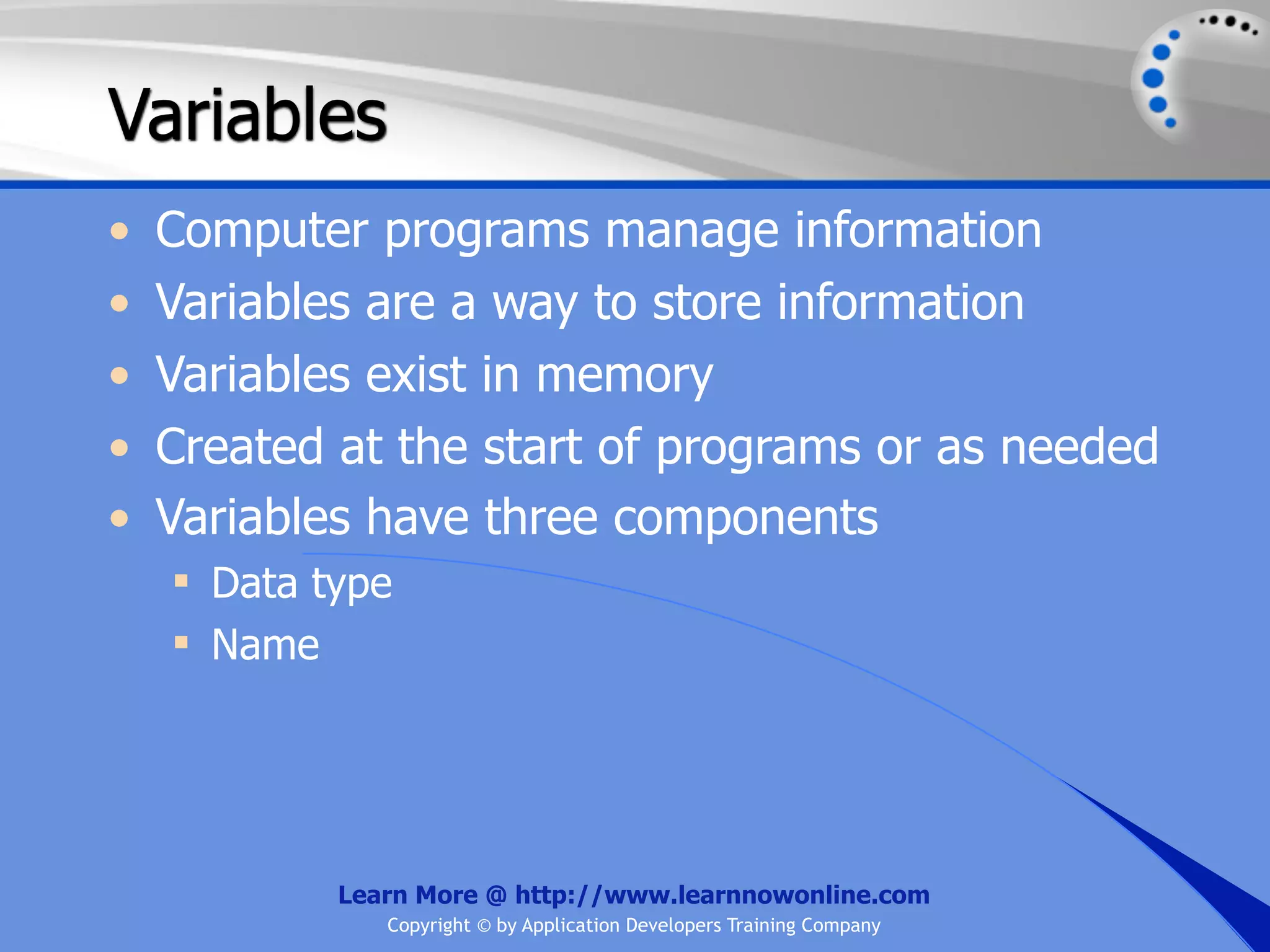Variables • Computer programs manage information • Variables are a way to store information • Variables exist in memory • Created at the start of programs or as needed • Variables have three components  Data type  Name Learn More @ http://www.learnnowonline.com Copyright © by Application Developers Training Company 
