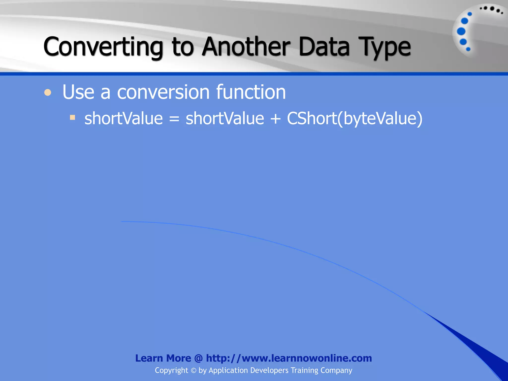 Converting to Another Data Type • Use a conversion function  shortValue = shortValue + CShort(byteValue) Learn More @ http://www.learnnowonline.com Copyright © by Application Developers Training Company 