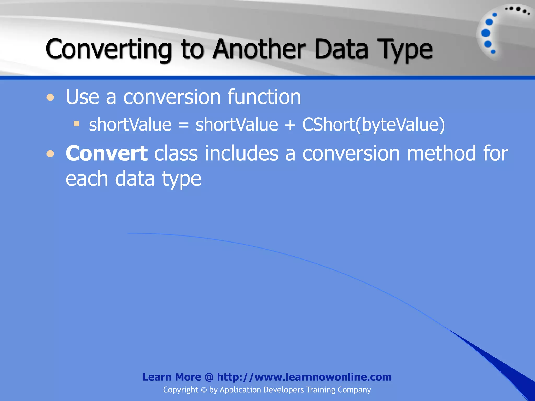 Converting to Another Data Type • Use a conversion function  shortValue = shortValue + CShort(byteValue) • Convert class includes a conversion method for each data type Learn More @ http://www.learnnowonline.com Copyright © by Application Developers Training Company 