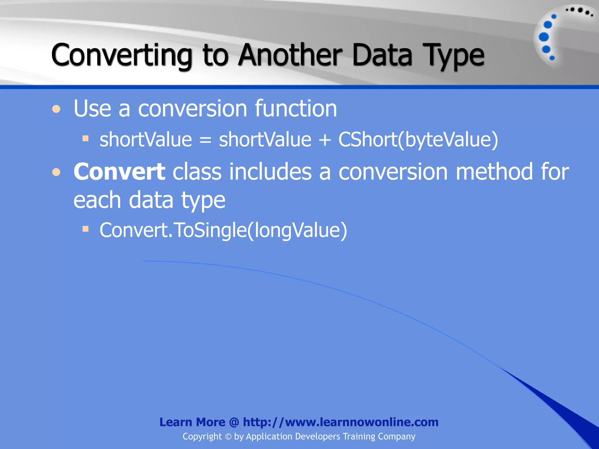 Converting to Another Data Type • Use a conversion function  shortValue = shortValue + CShort(byteValue) • Convert class includes a conversion method for each data type  Convert.ToSingle(longValue) Learn More @ http://www.learnnowonline.com Copyright © by Application Developers Training Company 