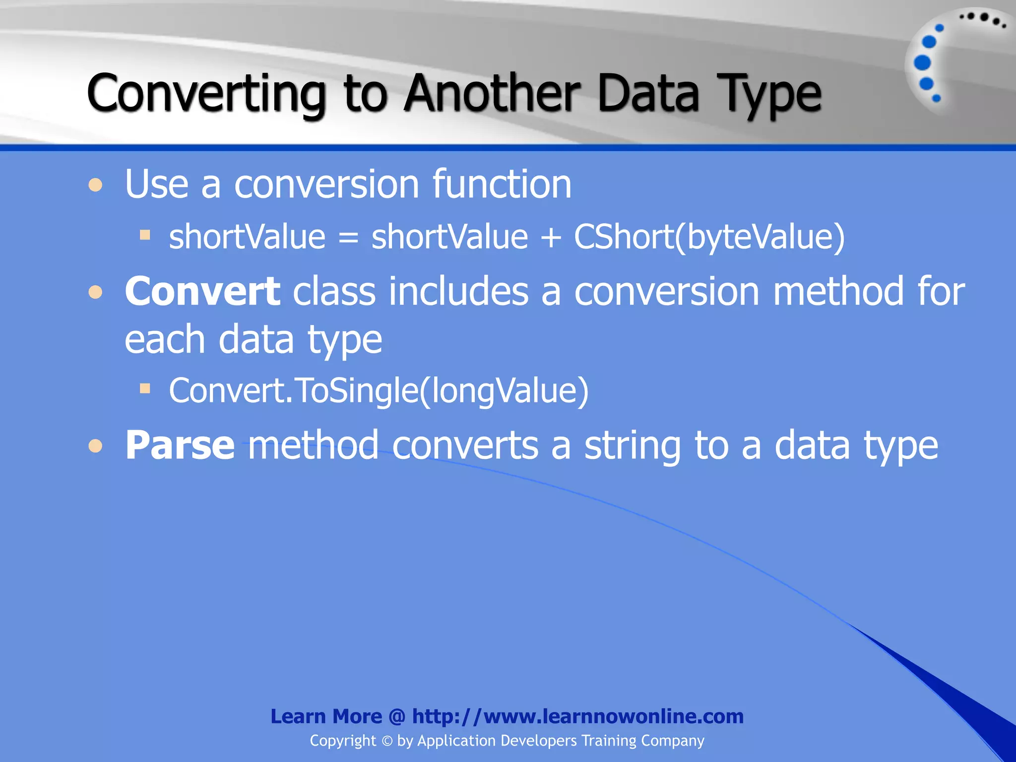 Converting to Another Data Type • Use a conversion function  shortValue = shortValue + CShort(byteValue) • Convert class includes a conversion method for each data type  Convert.ToSingle(longValue) • Parse method converts a string to a data type Learn More @ http://www.learnnowonline.com Copyright © by Application Developers Training Company 