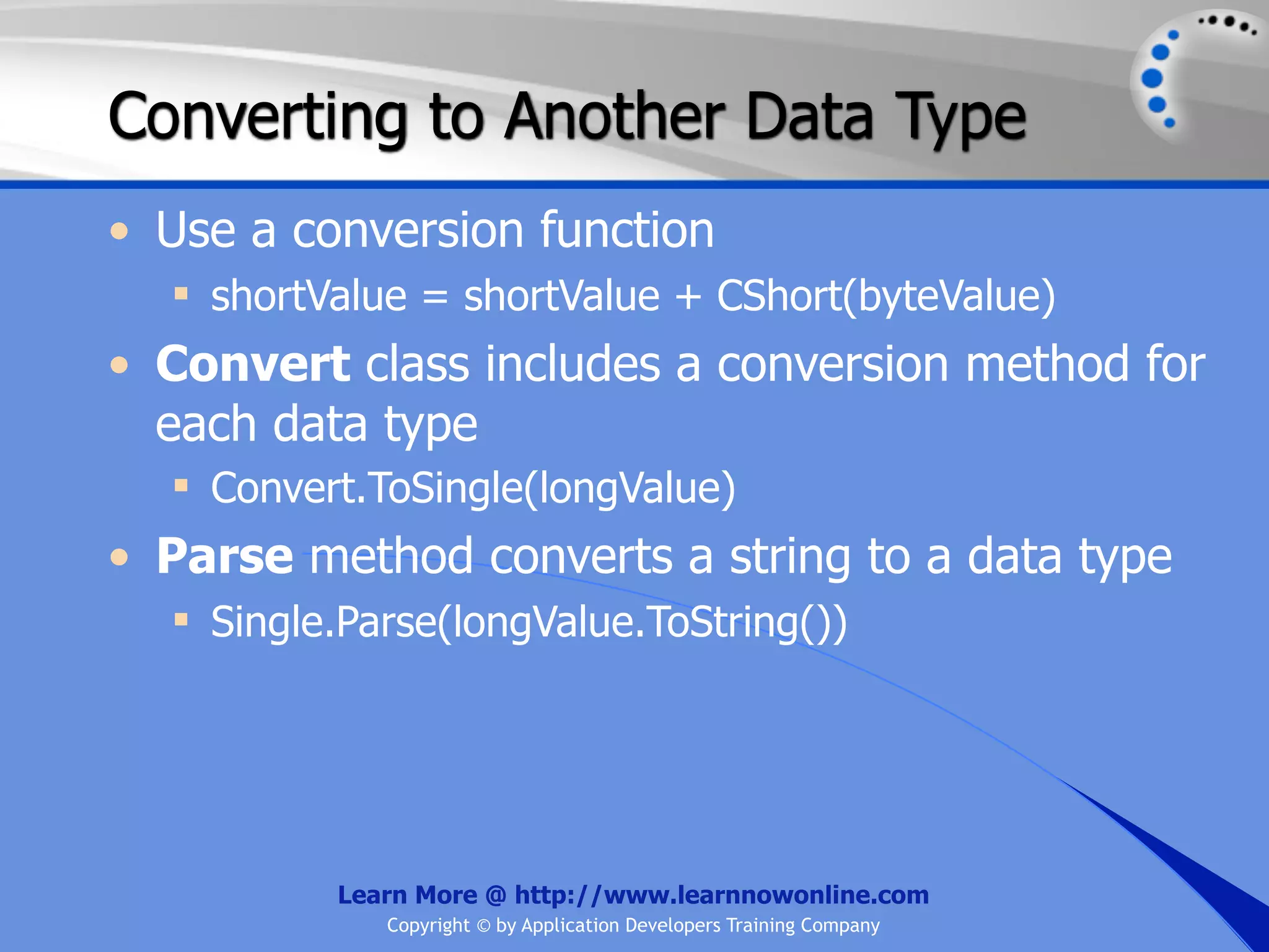 Converting to Another Data Type • Use a conversion function  shortValue = shortValue + CShort(byteValue) • Convert class includes a conversion method for each data type  Convert.ToSingle(longValue) • Parse method converts a string to a data type  Single.Parse(longValue.ToString()) Learn More @ http://www.learnnowonline.com Copyright © by Application Developers Training Company 