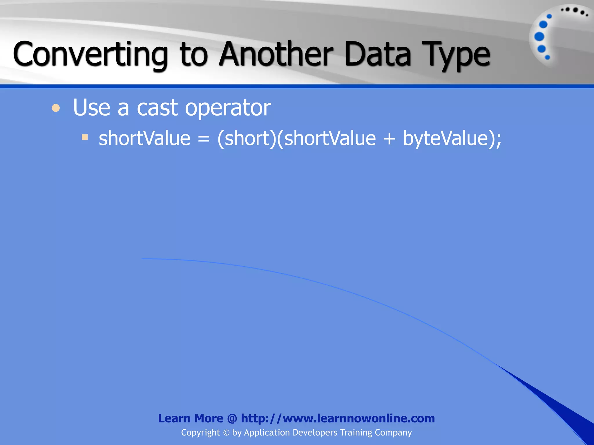 Converting to Another Data Type • Use a cast operator  shortValue = (short)(shortValue + byteValue); Learn More @ http://www.learnnowonline.com Copyright © by Application Developers Training Company 