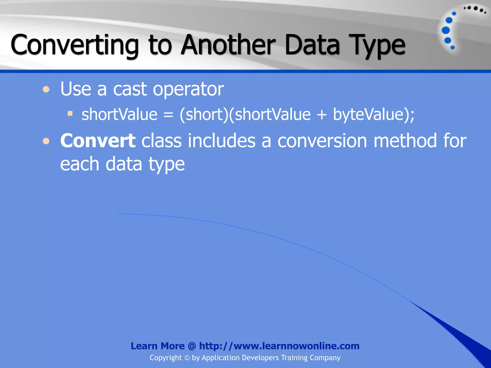 Converting to Another Data Type • Use a cast operator  shortValue = (short)(shortValue + byteValue); • Convert class includes a conversion method for each data type Learn More @ http://www.learnnowonline.com Copyright © by Application Developers Training Company 