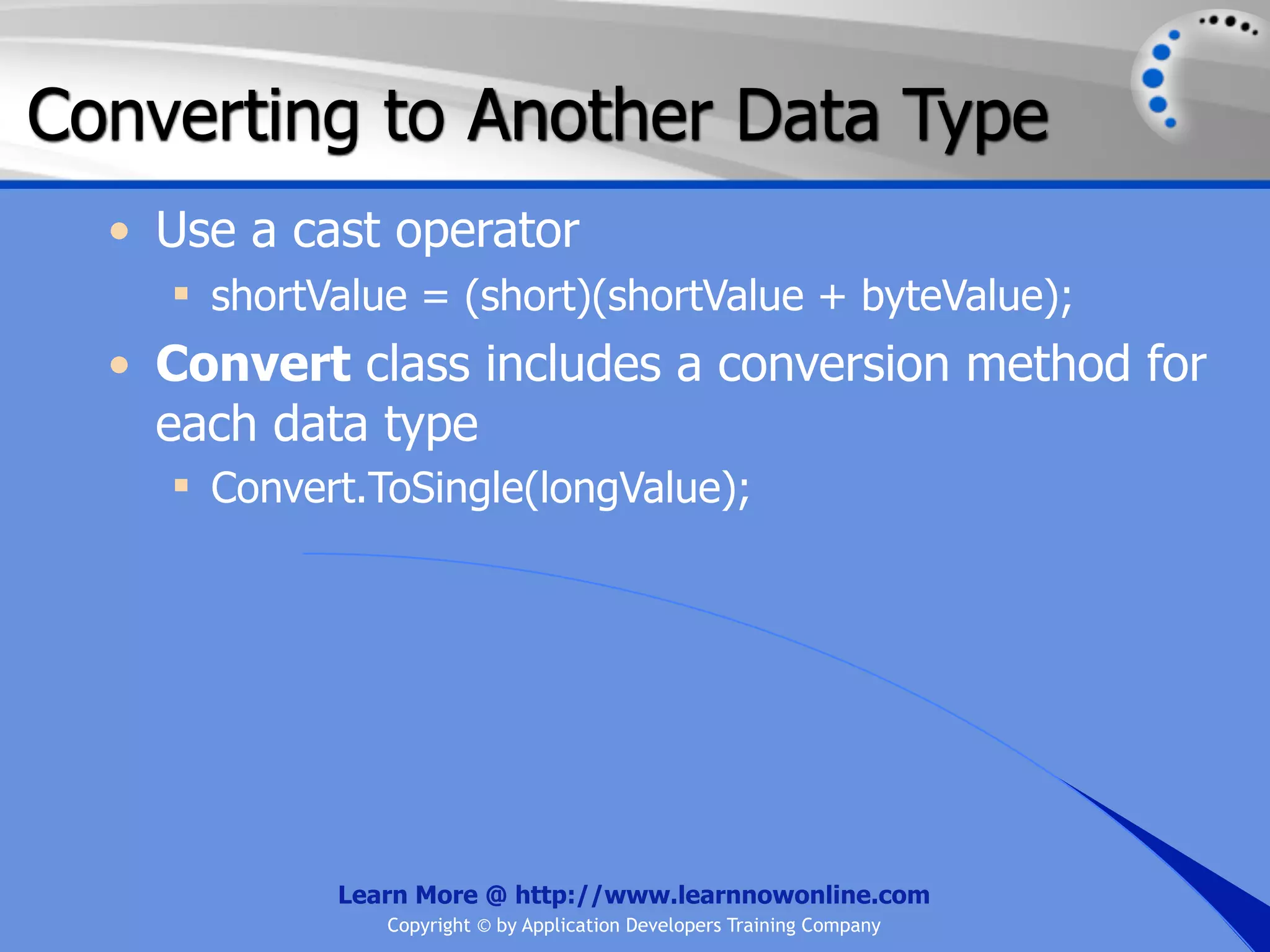 Converting to Another Data Type • Use a cast operator  shortValue = (short)(shortValue + byteValue); • Convert class includes a conversion method for each data type  Convert.ToSingle(longValue); Learn More @ http://www.learnnowonline.com Copyright © by Application Developers Training Company 