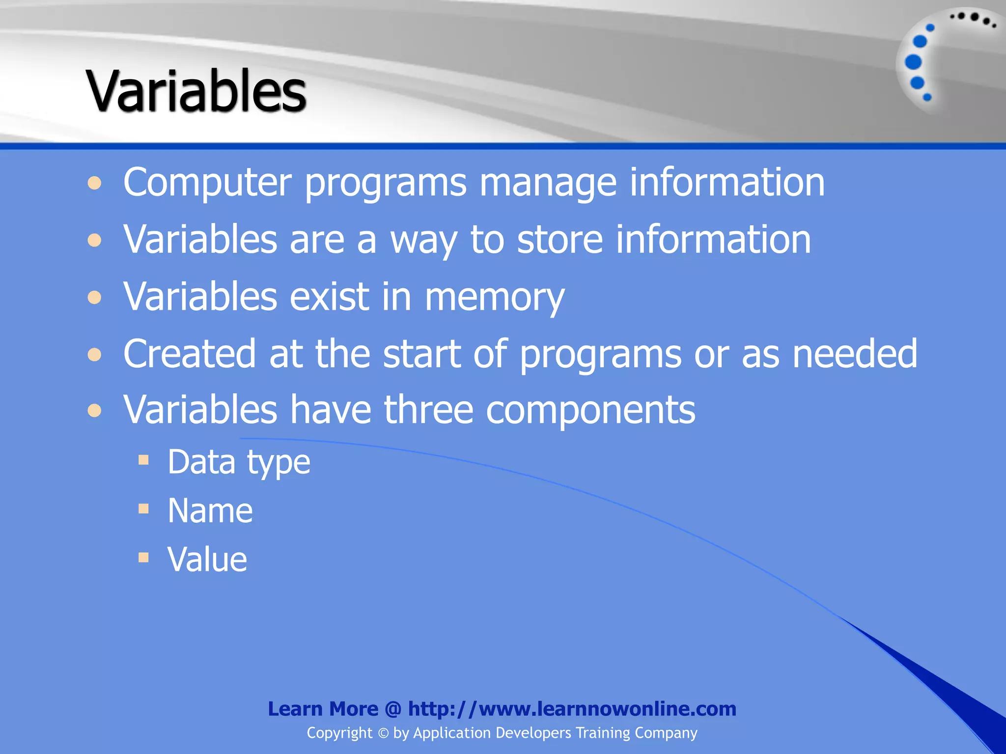 Variables • Computer programs manage information • Variables are a way to store information • Variables exist in memory • Created at the start of programs or as needed • Variables have three components  Data type  Name  Value Learn More @ http://www.learnnowonline.com Copyright © by Application Developers Training Company 