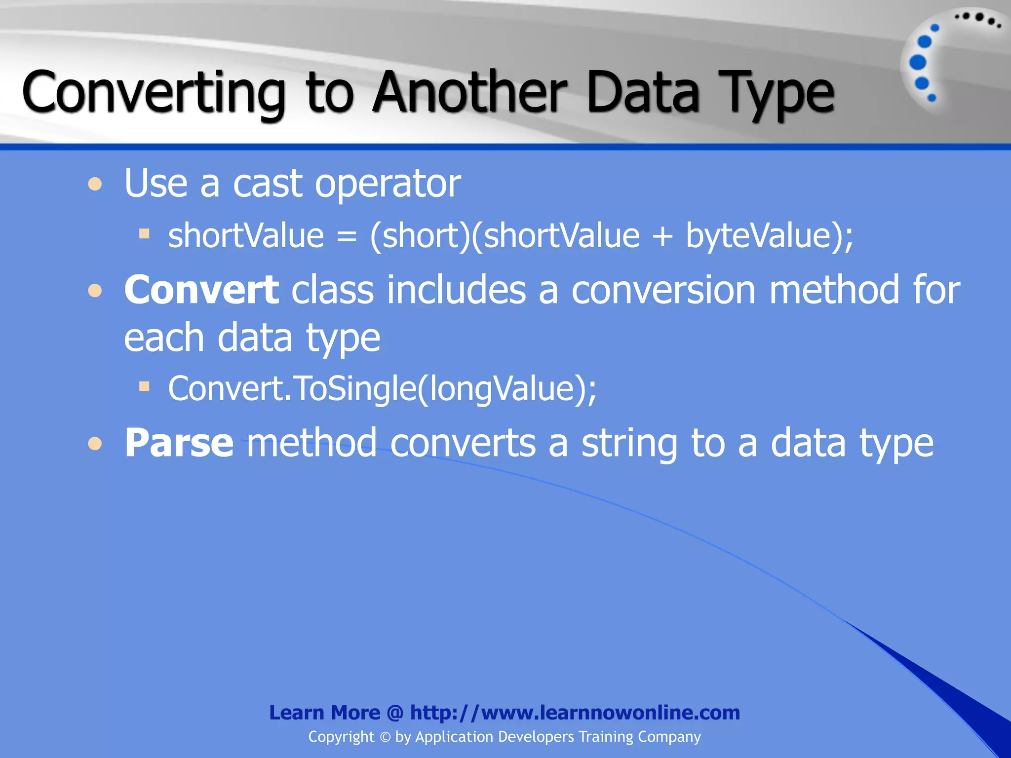 Converting to Another Data Type • Use a cast operator  shortValue = (short)(shortValue + byteValue); • Convert class includes a conversion method for each data type  Convert.ToSingle(longValue); • Parse method converts a string to a data type Learn More @ http://www.learnnowonline.com Copyright © by Application Developers Training Company 