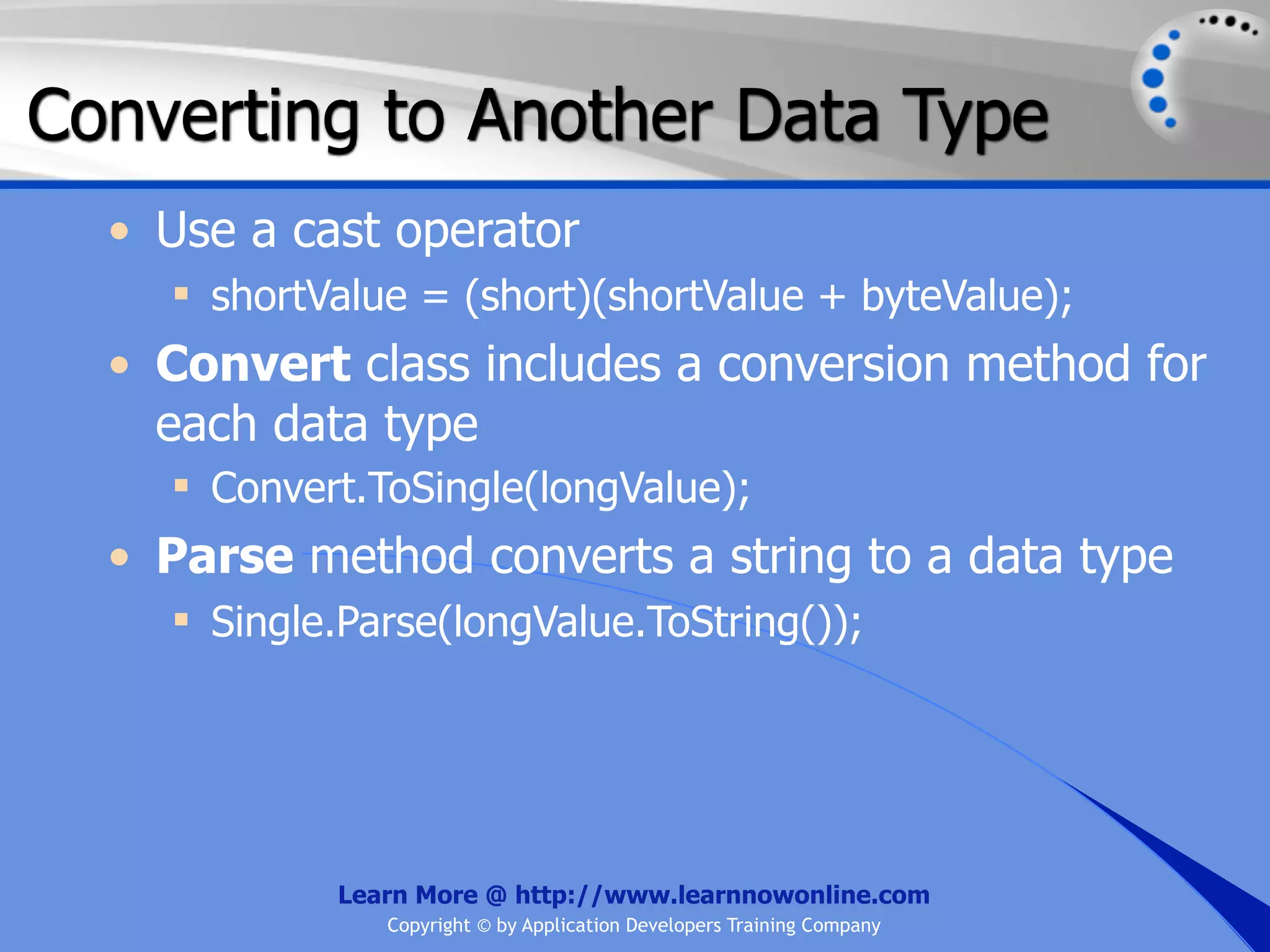 Converting to Another Data Type • Use a cast operator  shortValue = (short)(shortValue + byteValue); • Convert class includes a conversion method for each data type  Convert.ToSingle(longValue); • Parse method converts a string to a data type  Single.Parse(longValue.ToString()); Learn More @ http://www.learnnowonline.com Copyright © by Application Developers Training Company 