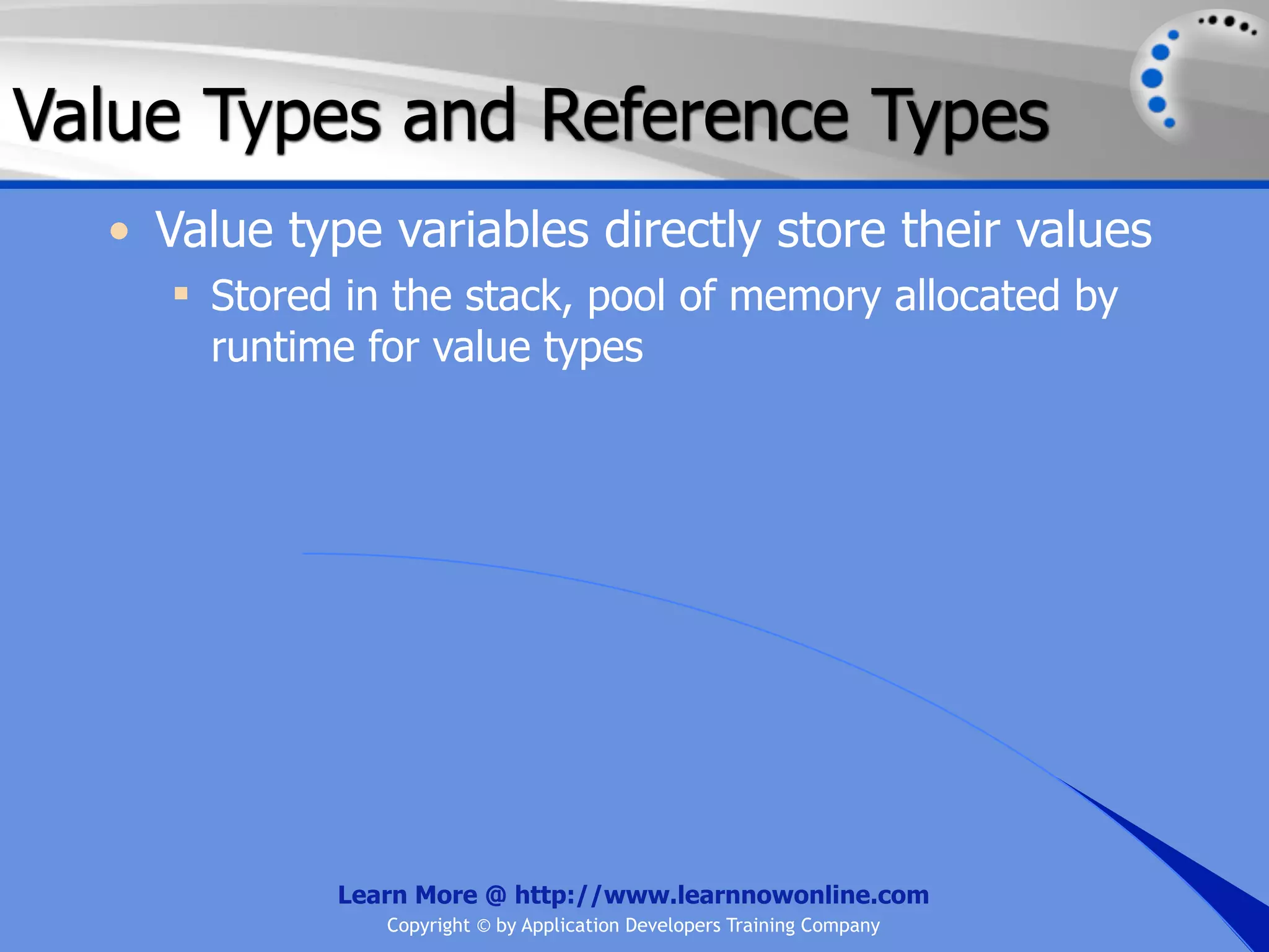Value Types and Reference Types • Value type variables directly store their values  Stored in the stack, pool of memory allocated by runtime for value types Learn More @ http://www.learnnowonline.com Copyright © by Application Developers Training Company 