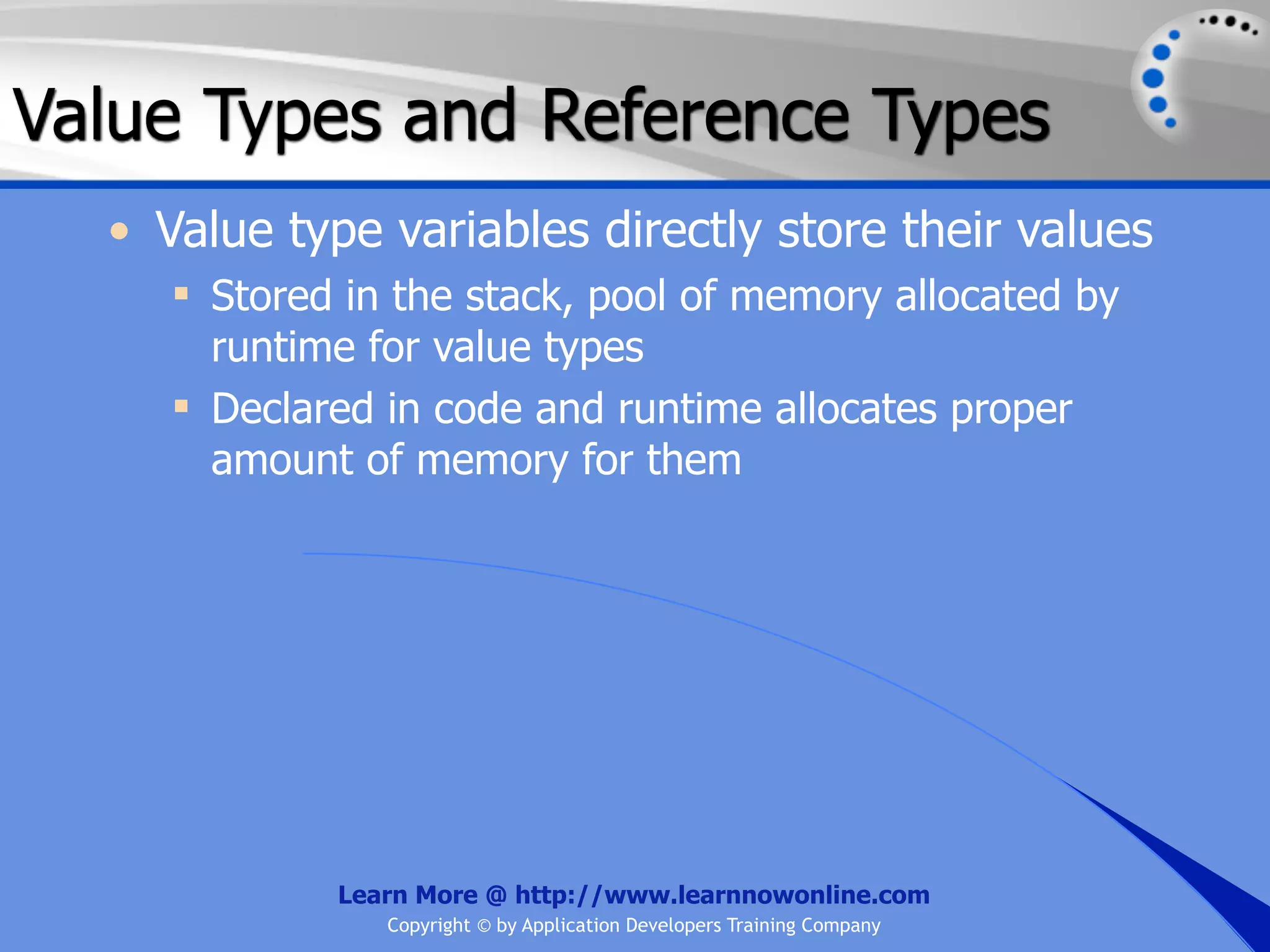 Value Types and Reference Types • Value type variables directly store their values  Stored in the stack, pool of memory allocated by runtime for value types  Declared in code and runtime allocates proper amount of memory for them Learn More @ http://www.learnnowonline.com Copyright © by Application Developers Training Company 