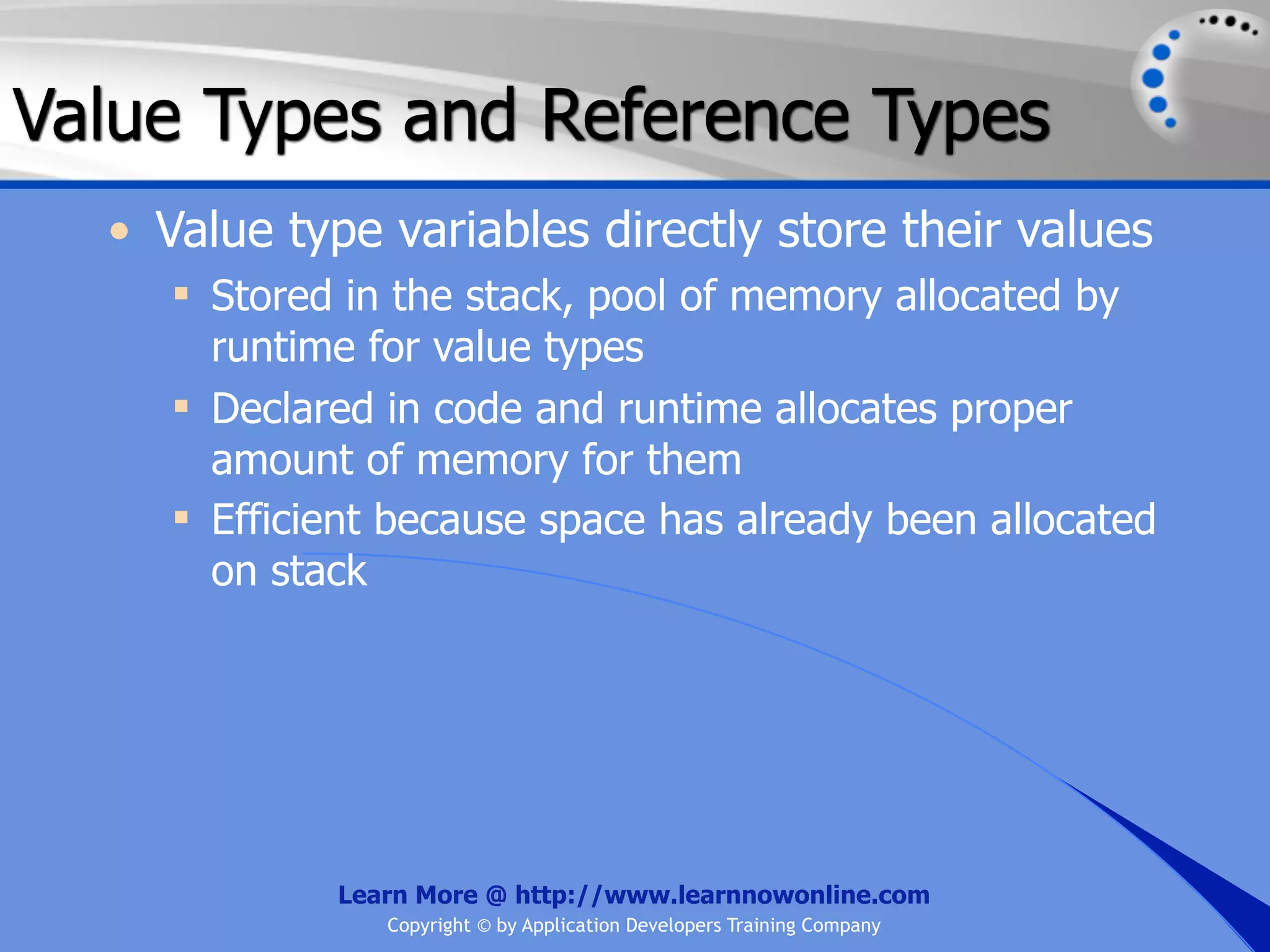 Value Types and Reference Types • Value type variables directly store their values  Stored in the stack, pool of memory allocated by runtime for value types  Declared in code and runtime allocates proper amount of memory for them  Efficient because space has already been allocated on stack Learn More @ http://www.learnnowonline.com Copyright © by Application Developers Training Company 