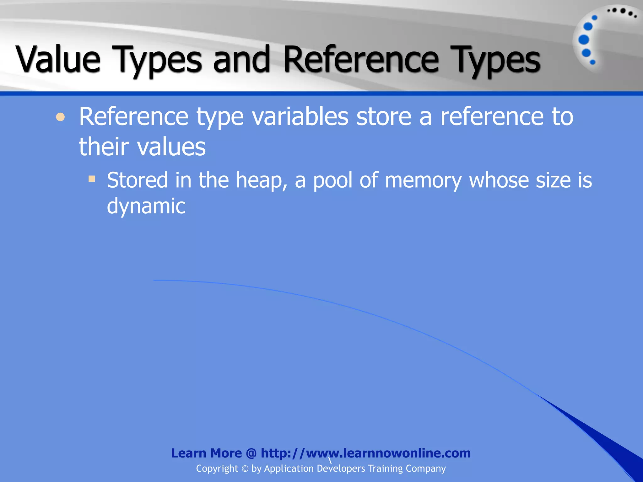 Value Types and Reference Types • Reference type variables store a reference to their values  Stored in the heap, a pool of memory whose size is dynamic Learn More @ http://www.learnnowonline.com Copyright © by Application Developers Training Company 
