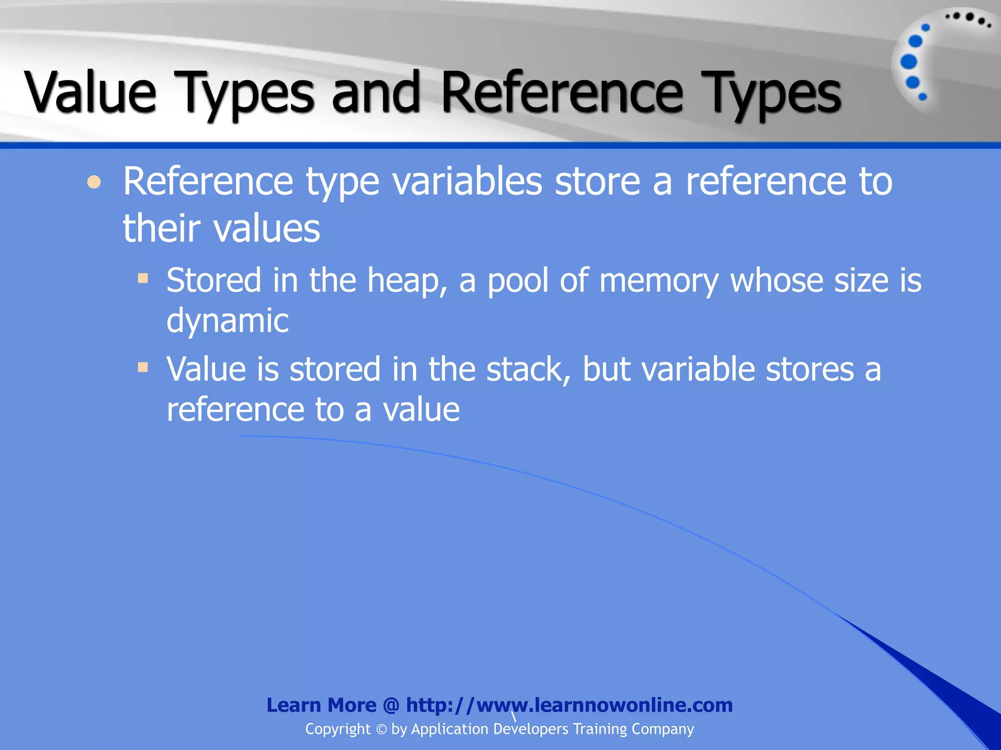 Value Types and Reference Types • Reference type variables store a reference to their values  Stored in the heap, a pool of memory whose size is dynamic  Value is stored in the stack, but variable stores a reference to a value Learn More @ http://www.learnnowonline.com Copyright © by Application Developers Training Company 