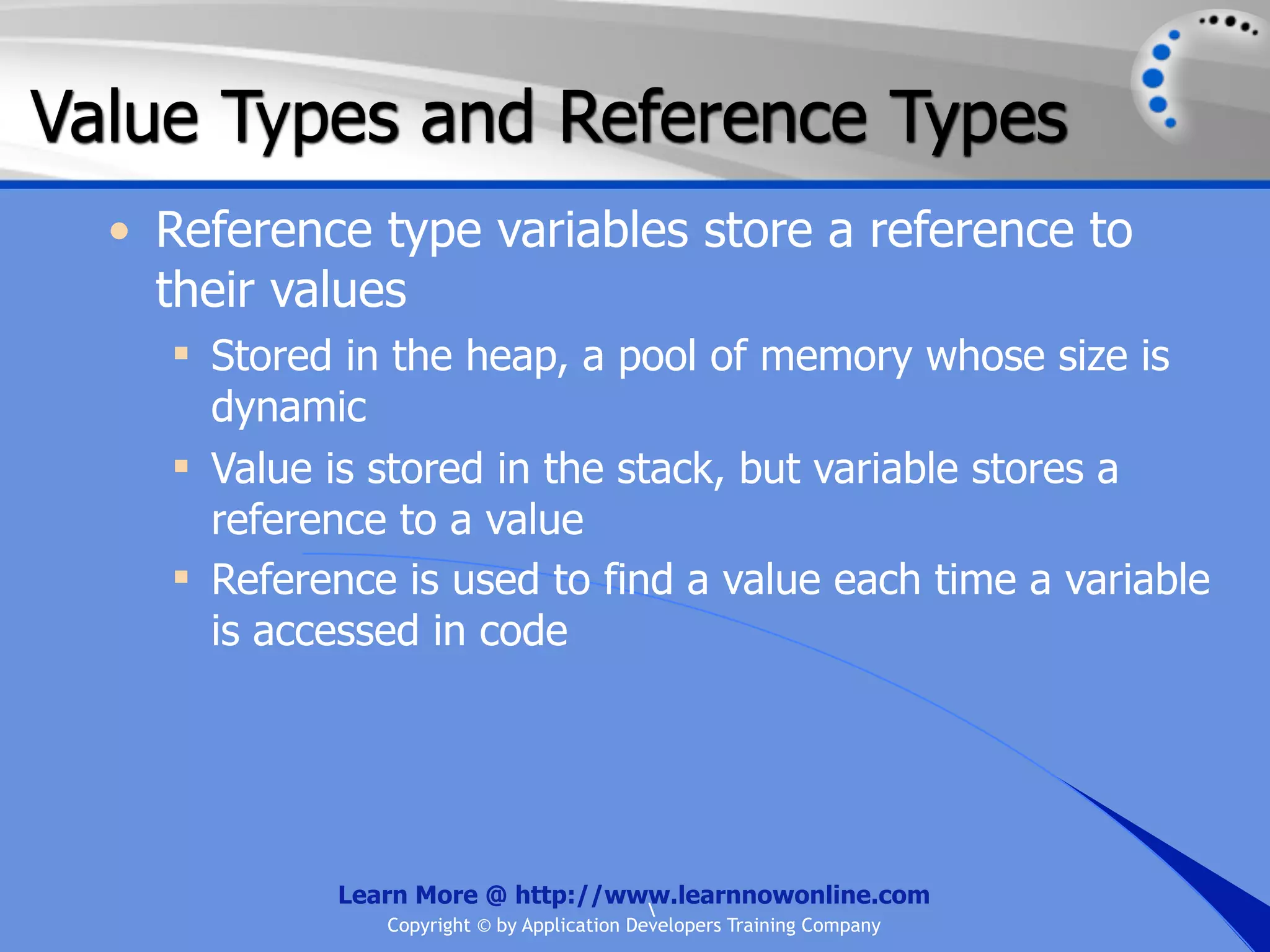 Value Types and Reference Types • Reference type variables store a reference to their values  Stored in the heap, a pool of memory whose size is dynamic  Value is stored in the stack, but variable stores a reference to a value  Reference is used to find a value each time a variable is accessed in code Learn More @ http://www.learnnowonline.com Copyright © by Application Developers Training Company 