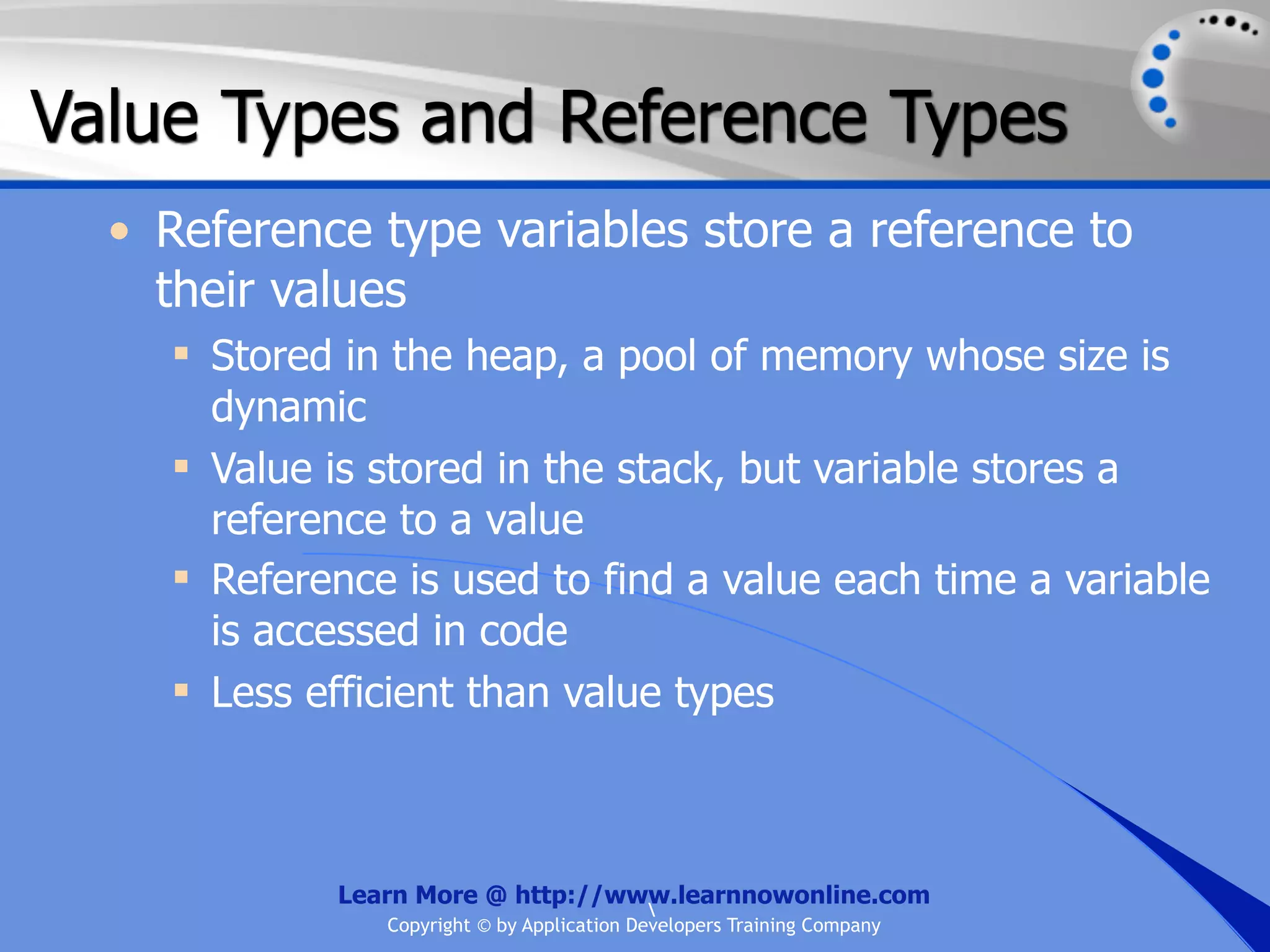 Value Types and Reference Types • Reference type variables store a reference to their values  Stored in the heap, a pool of memory whose size is dynamic  Value is stored in the stack, but variable stores a reference to a value  Reference is used to find a value each time a variable is accessed in code  Less efficient than value types Learn More @ http://www.learnnowonline.com Copyright © by Application Developers Training Company 