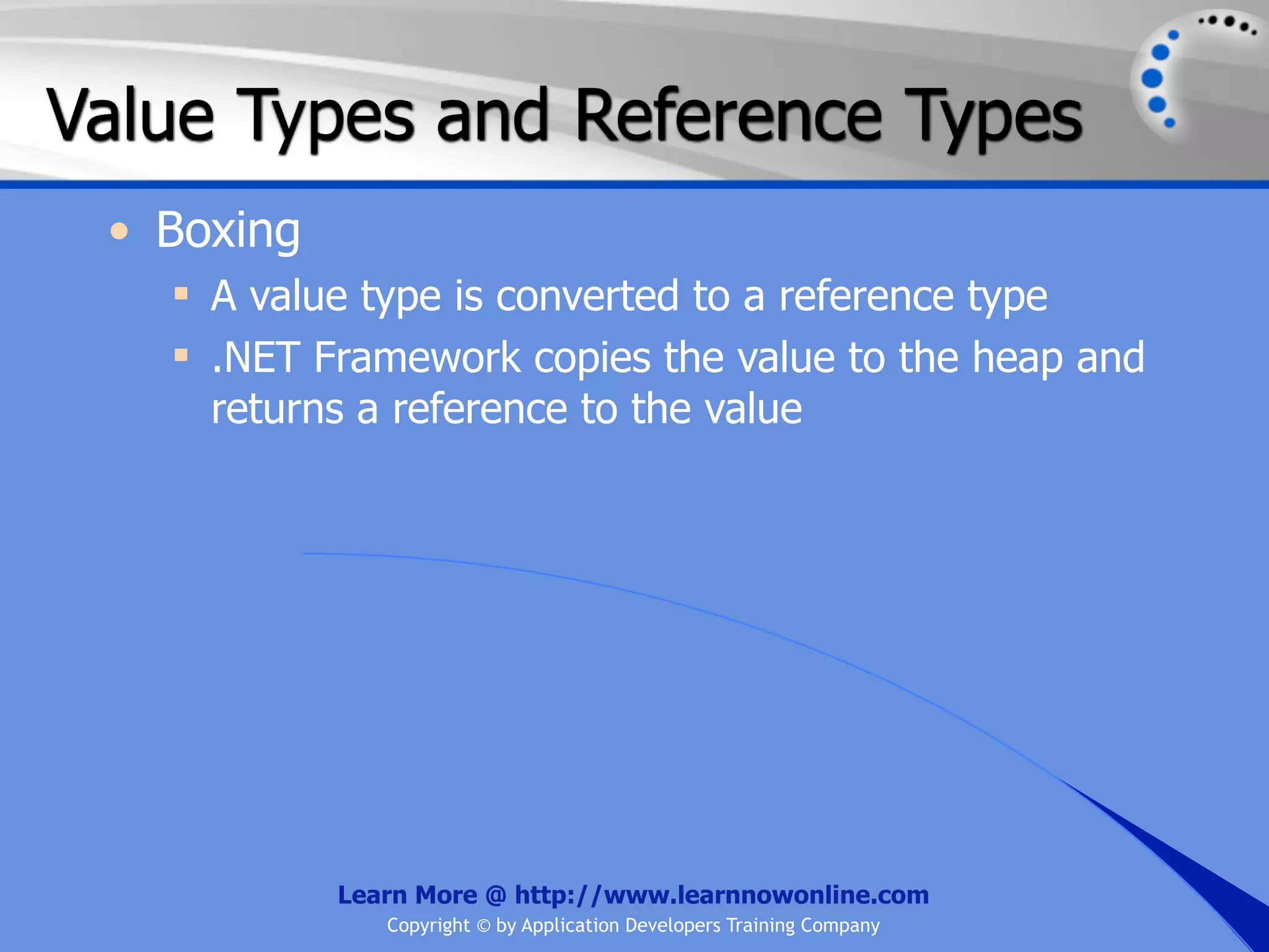 Value Types and Reference Types • Boxing  A value type is converted to a reference type  .NET Framework copies the value to the heap and returns a reference to the value Learn More @ http://www.learnnowonline.com Copyright © by Application Developers Training Company 