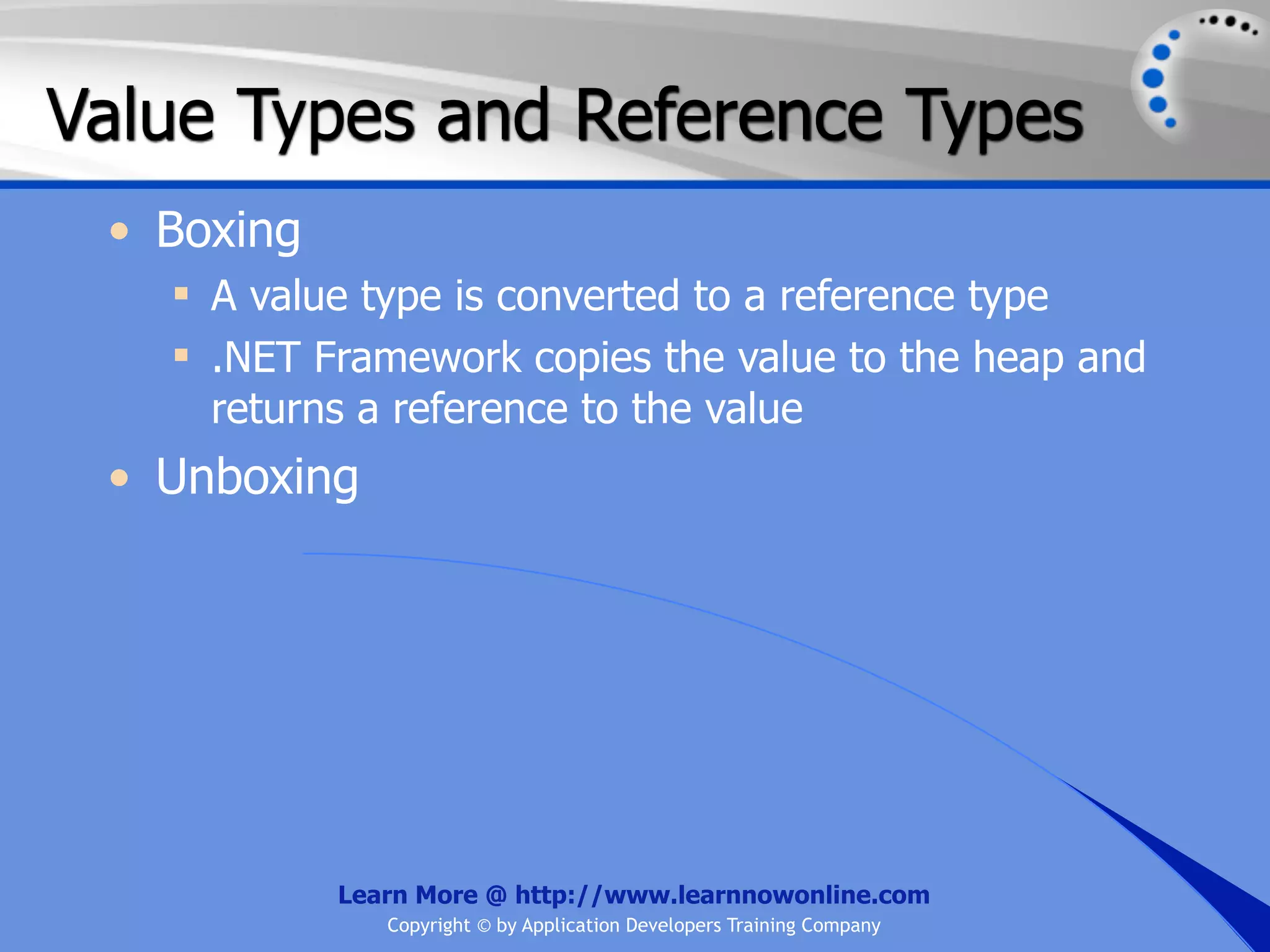 Value Types and Reference Types • Boxing  A value type is converted to a reference type  .NET Framework copies the value to the heap and returns a reference to the value • Unboxing Learn More @ http://www.learnnowonline.com Copyright © by Application Developers Training Company 