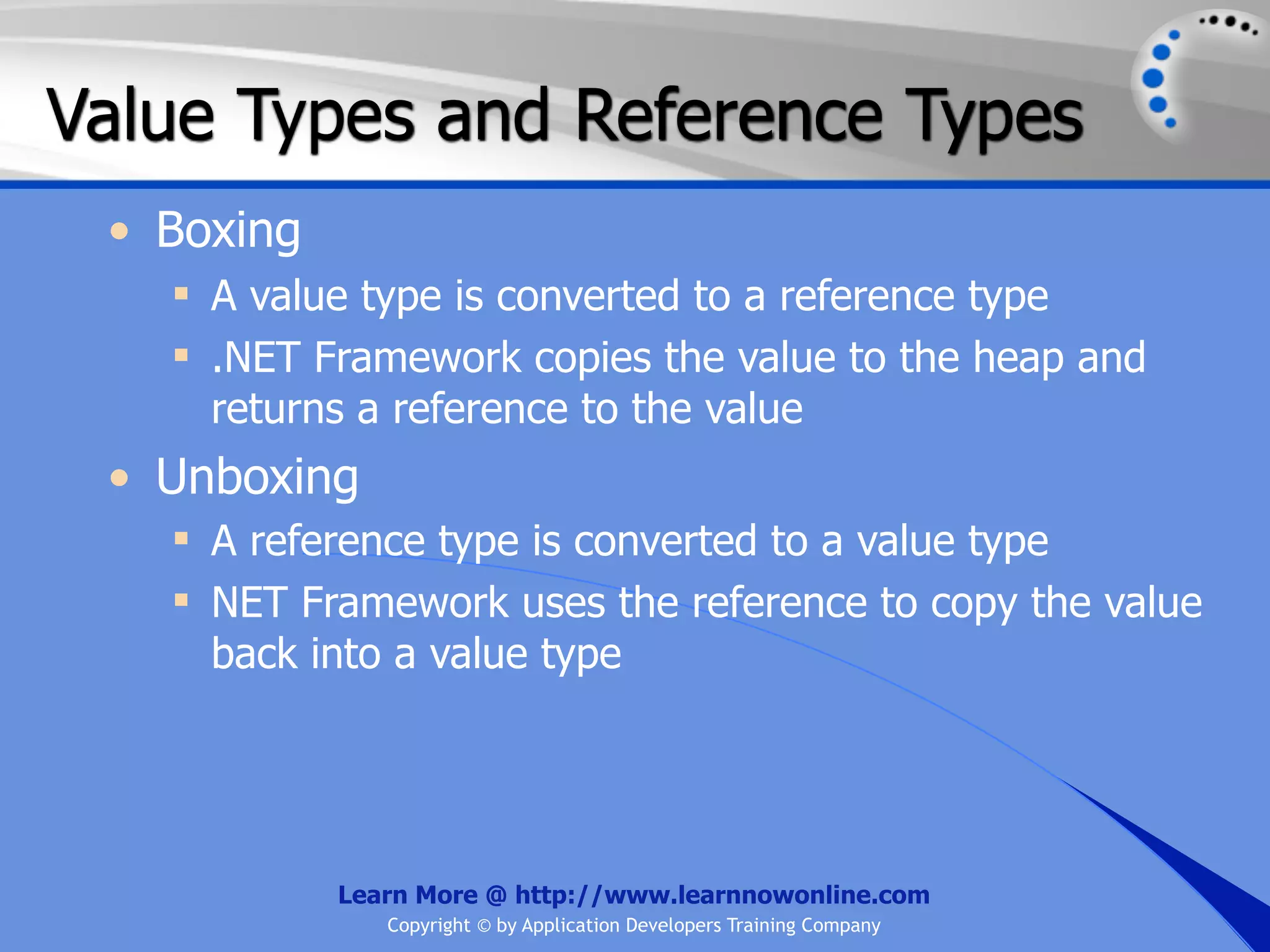 Value Types and Reference Types • Boxing  A value type is converted to a reference type  .NET Framework copies the value to the heap and returns a reference to the value • Unboxing  A reference type is converted to a value type  NET Framework uses the reference to copy the value back into a value type Learn More @ http://www.learnnowonline.com Copyright © by Application Developers Training Company 