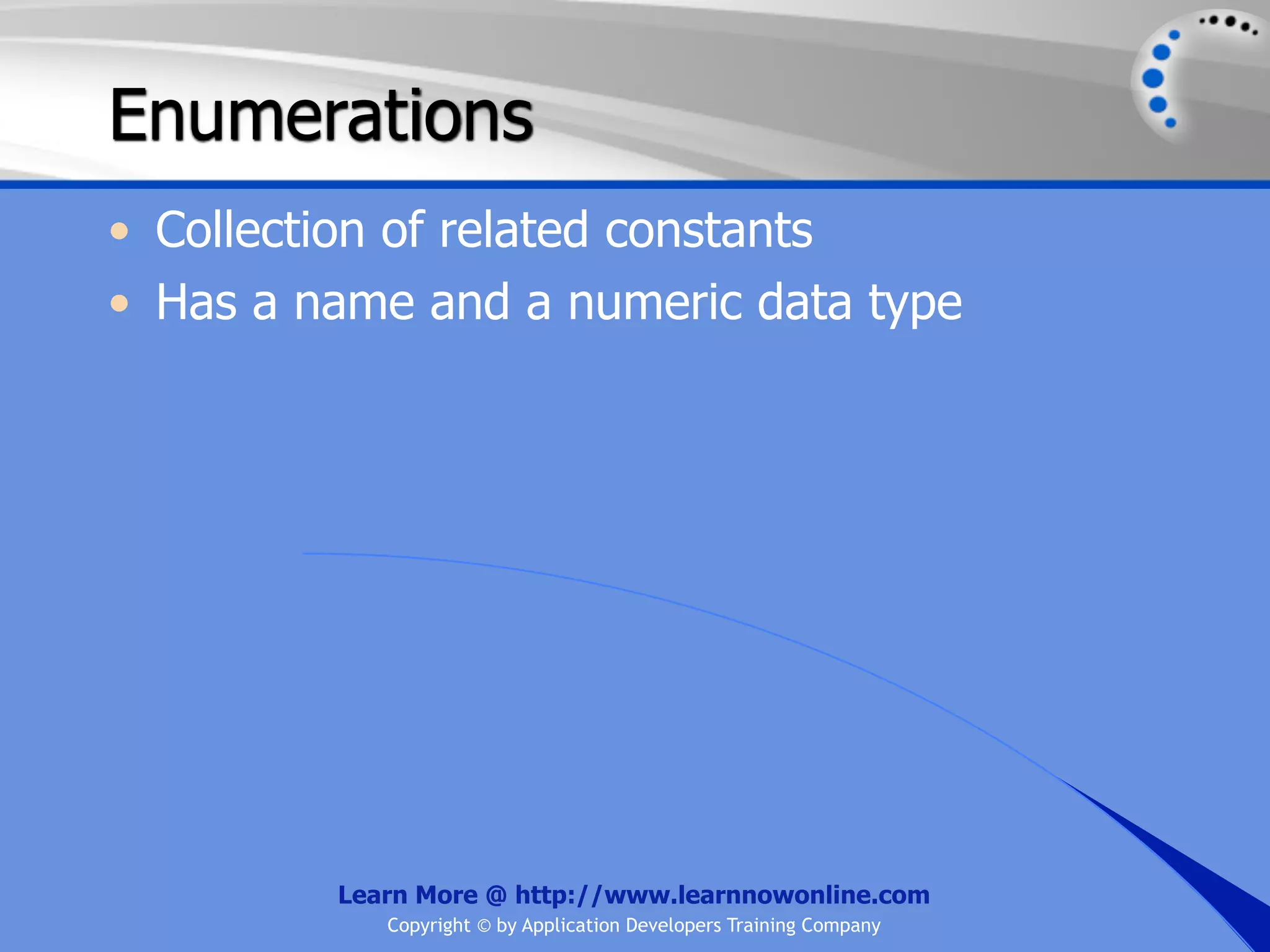 Enumerations • Collection of related constants • Has a name and a numeric data type Learn More @ http://www.learnnowonline.com Copyright © by Application Developers Training Company 