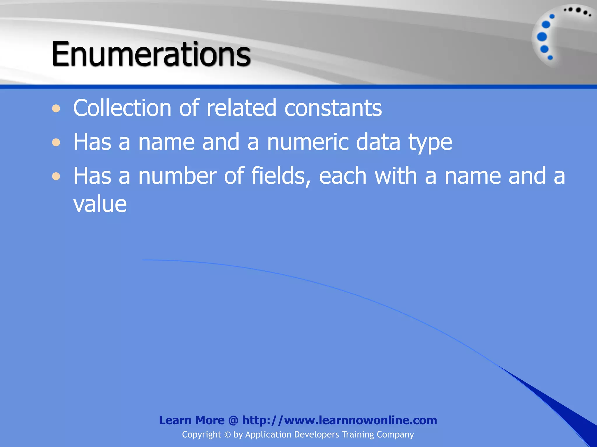 Enumerations • Collection of related constants • Has a name and a numeric data type • Has a number of fields, each with a name and a value Learn More @ http://www.learnnowonline.com Copyright © by Application Developers Training Company 