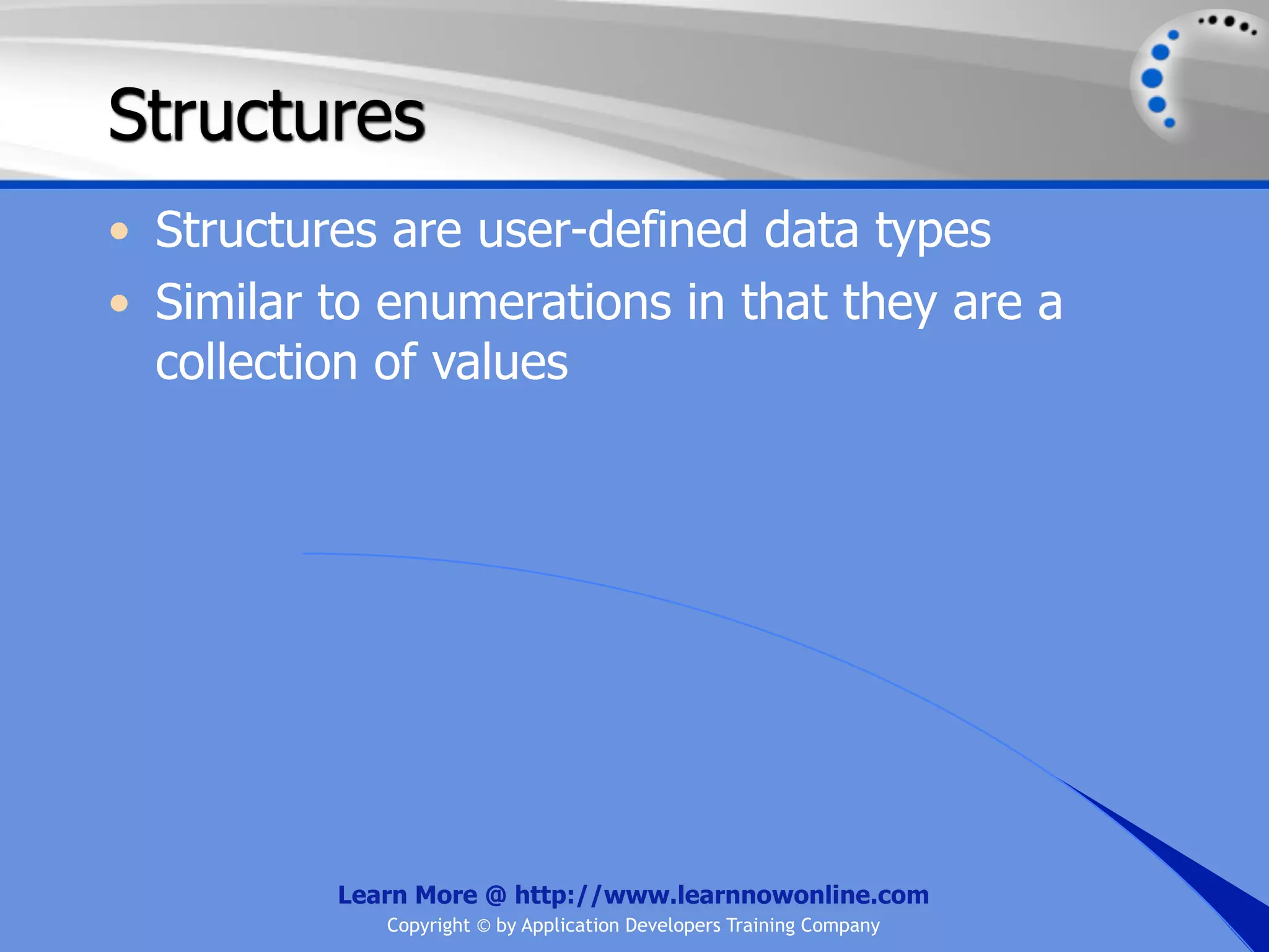 Structures • Structures are user-defined data types • Similar to enumerations in that they are a collection of values Learn More @ http://www.learnnowonline.com Copyright © by Application Developers Training Company 