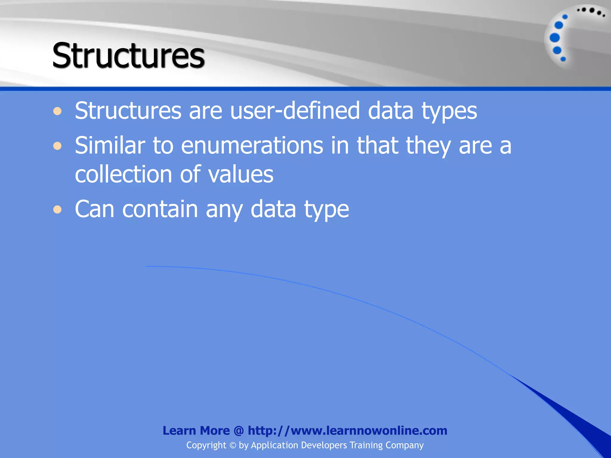 Structures • Structures are user-defined data types • Similar to enumerations in that they are a collection of values • Can contain any data type Learn More @ http://www.learnnowonline.com Copyright © by Application Developers Training Company 