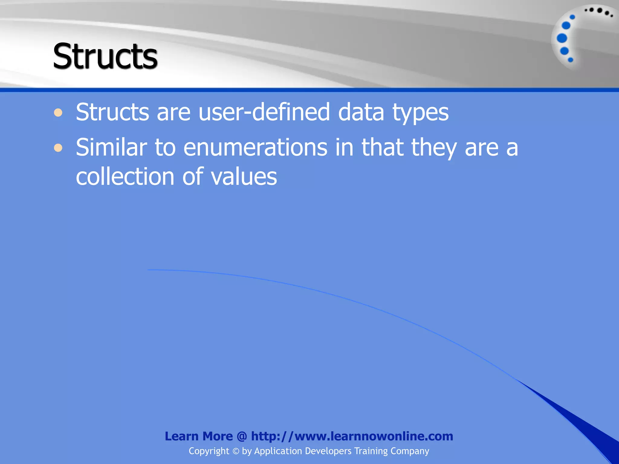Structs • Structs are user-defined data types • Similar to enumerations in that they are a collection of values Learn More @ http://www.learnnowonline.com Copyright © by Application Developers Training Company 