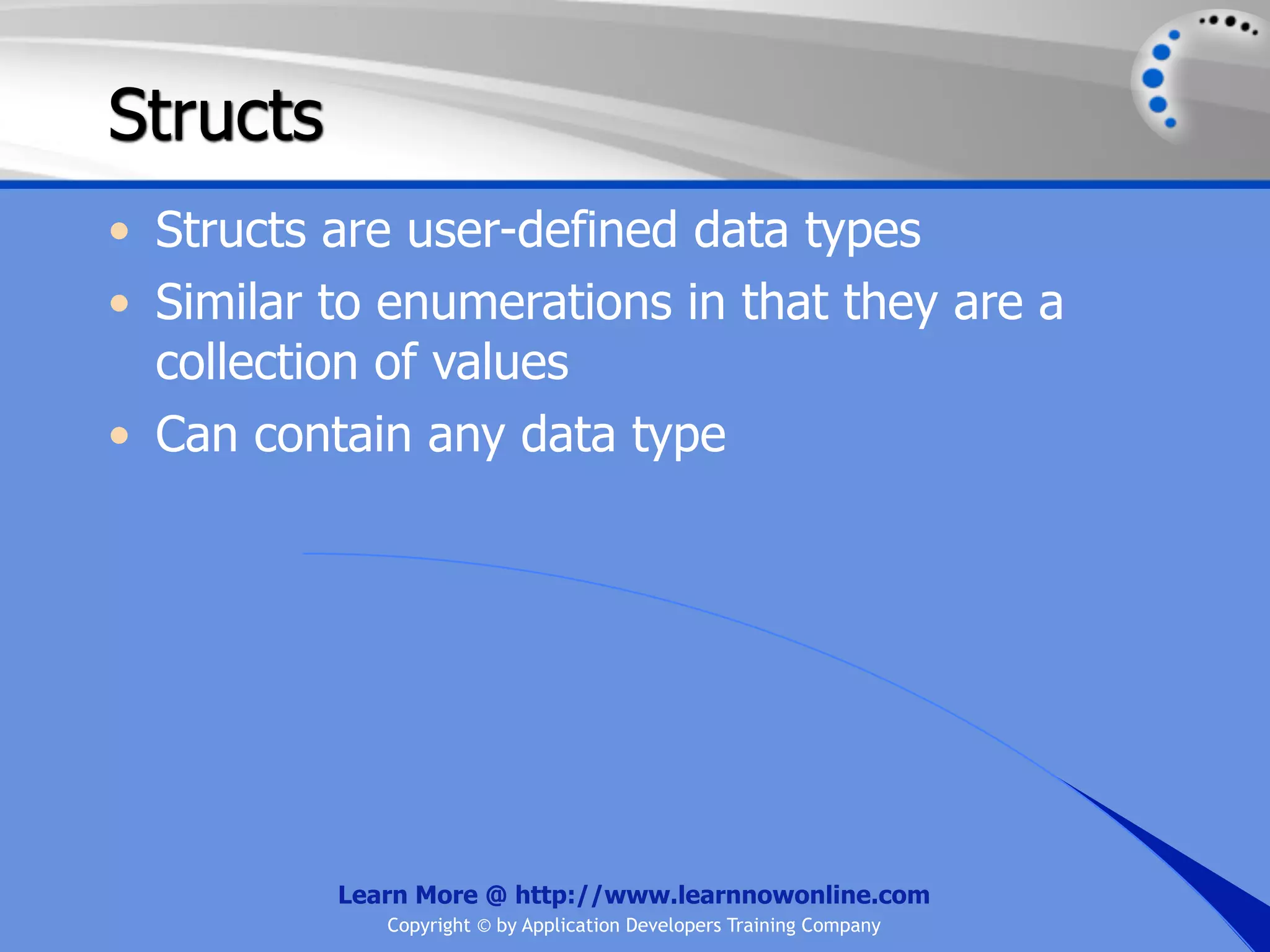 Structs • Structs are user-defined data types • Similar to enumerations in that they are a collection of values • Can contain any data type Learn More @ http://www.learnnowonline.com Copyright © by Application Developers Training Company 