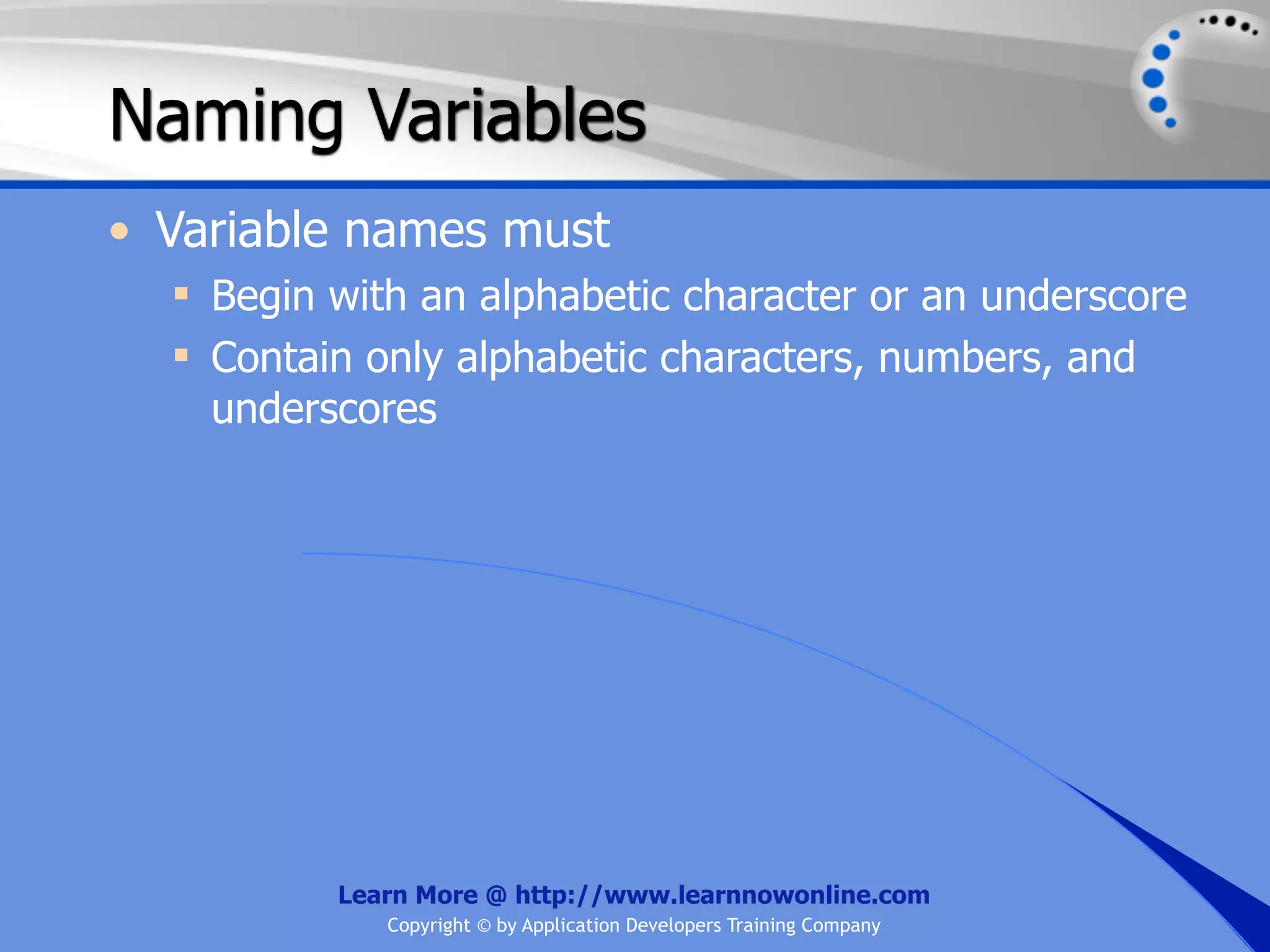 Naming Variables • Variable names must  Begin with an alphabetic character or an underscore  Contain only alphabetic characters, numbers, and underscores Learn More @ http://www.learnnowonline.com Copyright © by Application Developers Training Company 