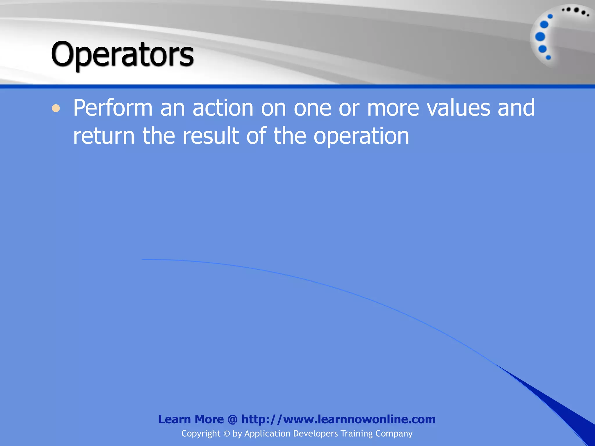 Operators • Perform an action on one or more values and return the result of the operation Learn More @ http://www.learnnowonline.com Copyright © by Application Developers Training Company 
