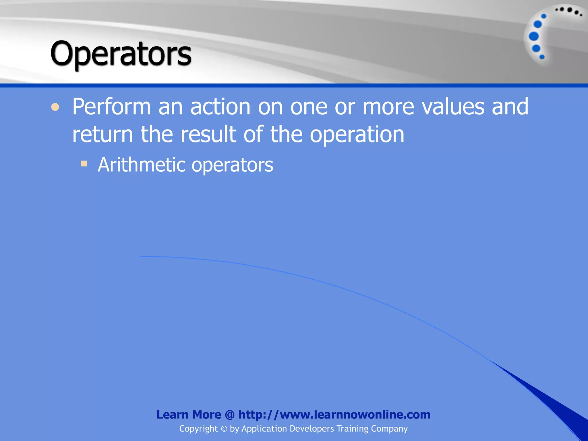 Operators • Perform an action on one or more values and return the result of the operation  Arithmetic operators Learn More @ http://www.learnnowonline.com Copyright © by Application Developers Training Company 