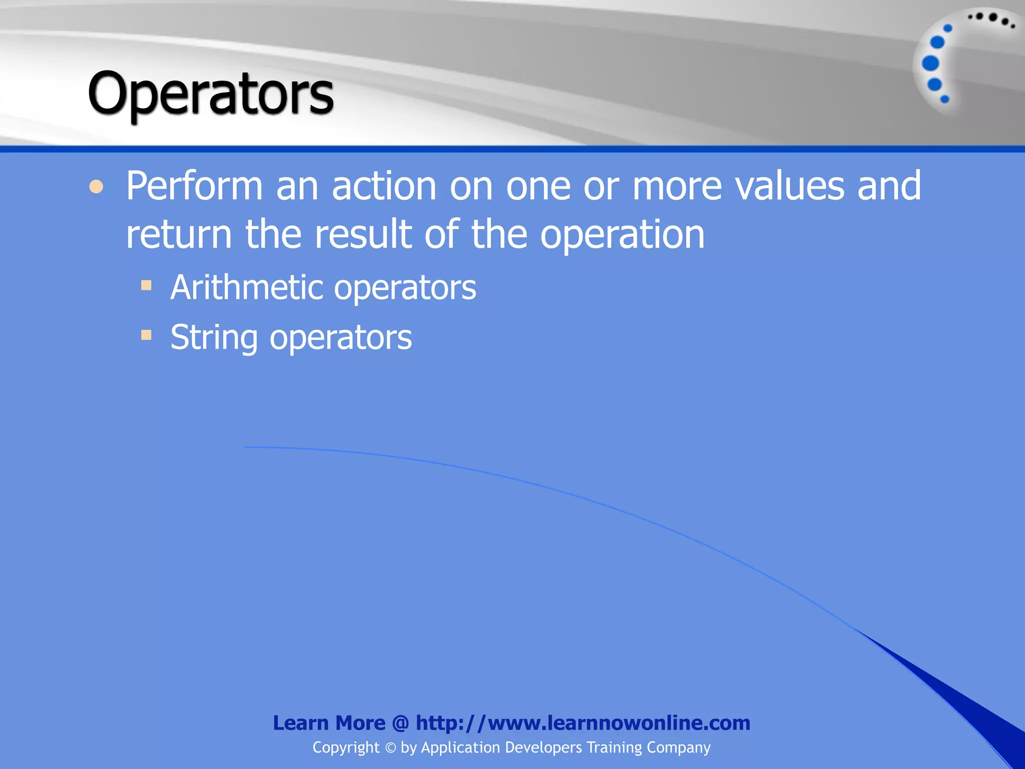Operators • Perform an action on one or more values and return the result of the operation  Arithmetic operators  String operators Learn More @ http://www.learnnowonline.com Copyright © by Application Developers Training Company 