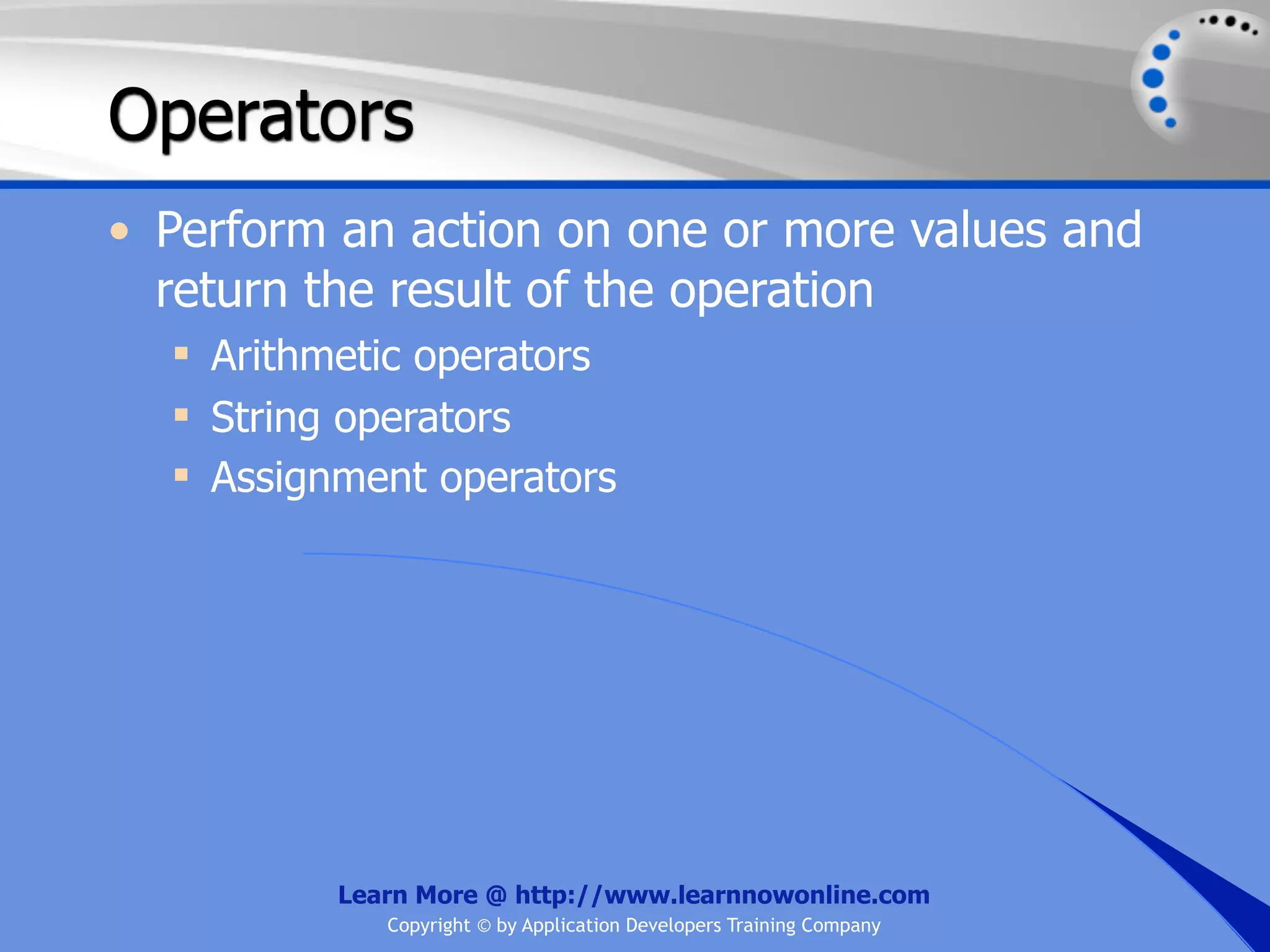 Operators • Perform an action on one or more values and return the result of the operation  Arithmetic operators  String operators  Assignment operators Learn More @ http://www.learnnowonline.com Copyright © by Application Developers Training Company 