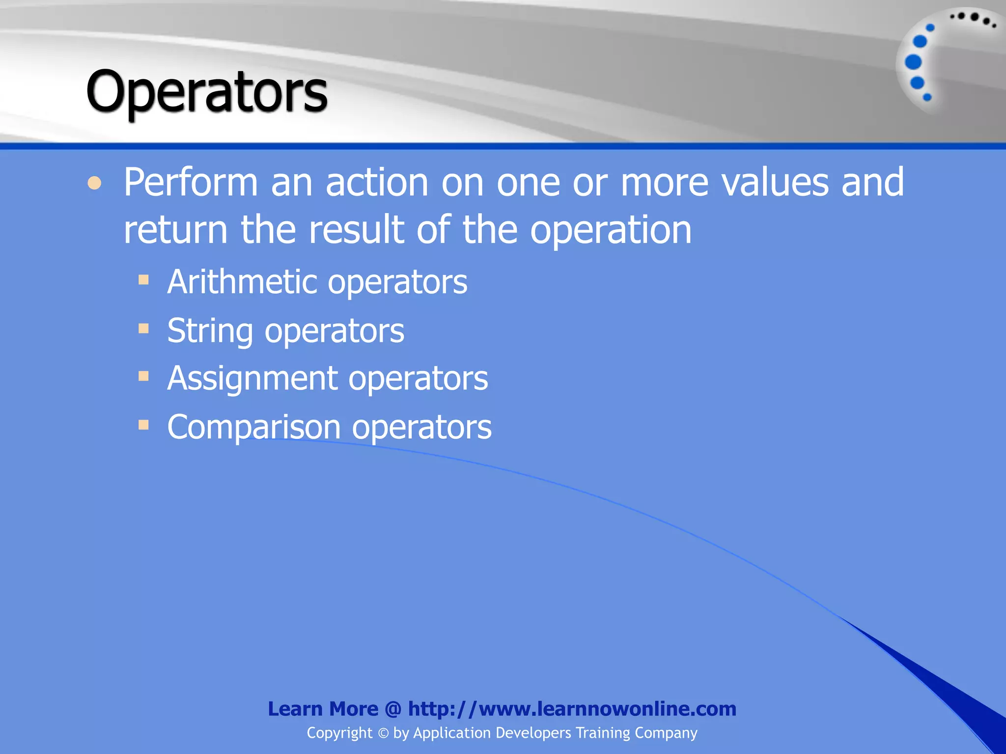 Operators • Perform an action on one or more values and return the result of the operation  Arithmetic operators  String operators  Assignment operators  Comparison operators Learn More @ http://www.learnnowonline.com Copyright © by Application Developers Training Company 